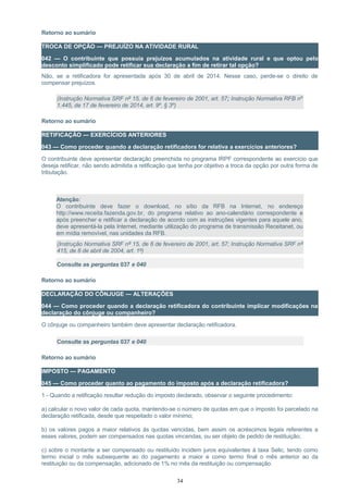 Retorno ao sumário
TROCA DE OPÇÃO — PREJUÍZO NA ATIVIDADE RURAL
042 — O contribuinte que possuía prejuízos acumulados na atividade rural e que optou pelo
desconto simplificado pode retificar sua declaração a fim de retirar tal opção?
Não, se a retificadora for apresentada após 30 de abril de 2014. Nesse caso, perde-se o direito de
compensar prejuízos.
(Instrução Normativa SRF nº 15, de 6 de fevereiro de 2001, art. 57; Instrução Normativa RFB nº
1.445, de 17 de fevereiro de 2014, art. 9º, § 3º)
Retorno ao sumário
RETIFICAÇÃO — EXERCÍCIOS ANTERIORES
043 — Como proceder quando a declaração retificadora for relativa a exercícios anteriores?
O contribuinte deve apresentar declaração preenchida no programa IRPF correspondente ao exercício que
deseja retificar, não sendo admitida a retificação que tenha por objetivo a troca da opção por outra forma de
tributação.
Atenção:
O contribuinte deve fazer o download, no sítio da RFB na Internet, no endereço
http://www.receita.fazenda.gov.br, do programa relativo ao ano-calendário correspondente e
após preencher e retificar a declaração de acordo com as instruções vigentes para aquele ano,
deve apresentá-la pela Internet, mediante utilização do programa de transmissão Receitanet, ou
em mídia removível, nas unidades da RFB.
(Instrução Normativa SRF nº 15, de 6 de fevereiro de 2001, art. 57; Instrução Normativa SRF nº
415, de 8 de abril de 2004, art. 1º)
Consulte as perguntas 037 e 040
Retorno ao sumário
DECLARAÇÃO DO CÔNJUGE — ALTERAÇÕES
044 — Como proceder quando a declaração retificadora do contribuinte implicar modificações na
declaração do cônjuge ou companheiro?
O cônjuge ou companheiro também deve apresentar declaração retificadora.
Consulte as perguntas 037 e 040
Retorno ao sumário
IMPOSTO — PAGAMENTO
045 — Como proceder quanto ao pagamento do imposto após a declaração retificadora?
1 - Quando a retificação resultar redução do imposto declarado, observar o seguinte procedimento:
a) calcular o novo valor de cada quota, mantendo-se o número de quotas em que o imposto foi parcelado na
declaração retificada, desde que respeitado o valor mínimo;
b) os valores pagos a maior relativos às quotas vencidas, bem assim os acréscimos legais referentes a
esses valores, podem ser compensados nas quotas vincendas, ou ser objeto de pedido de restituição;
c) sobre o montante a ser compensado ou restituído incidem juros equivalentes à taxa Selic, tendo como
termo inicial o mês subsequente ao do pagamento a maior e como termo final o mês anterior ao da
restituição ou da compensação, adicionado de 1% no mês da restituição ou compensação.
34
 