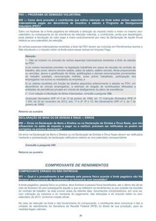 PDV — PROGRAMA DE DEMISSÃO VOLUNTÁRIA
049 — Como deve proceder o contribuinte que sofreu retenção na fonte sobre verbas especiais
indenizatórias pagas em decorrência de incentivo à adesão a Programa de Desligamento
Voluntário (PDV)?
Salvo na hipótese de a fonte pagadora ter efetuado a dedução do imposto retido a maior no mesmo ano-
calendário ou subsequente ao da ocorrência da retenção indevida, o contribuinte, ainda que desobrigado,
pode pleitear a devolução do valor pago a maior exclusivamente por meio da Declaração de Ajuste Anual
relativa ao ano-calendário da retenção.
As verbas especiais indenizatórias recebidas a título de PDV devem ser incluídas em Rendimentos Isentos e
Não tributáveis e o imposto retido na fonte sobre essas verbas em Imposto Pago.
Atenção:
1 - Não se incluem no conceito de verbas especiais indenizatórias recebidas a título de adesão
ao PDV:
a) as verbas rescisórias previstas na legislação trabalhista em casos de rescisão de contrato de
trabalho, tais como: décimo terceiro salário, saldo de salário, salário vencido, férias proporcionais
ou vencidas, abono e gratificação de férias, gratificações e demais remunerações provenientes
do trabalho prestado, remuneração indireta, aviso prévio trabalhado, participação dos
empregados nos lucros ou resultados da empresa; e
b) os valores recebidos em função de direitos adquiridos anteriormente à adesão ao PDV, em
decorrência do vínculo empregatício, a exemplo do resgate de contribuições efetuadas a
entidades de previdência privada em virtude de desligamento do plano de previdência.
2 - Com relação à tributação de férias indenizadas, consulte a pergunta 162.
(Instrução Normativa SRF nº 4 de 13 de janeiro de 1999, art. 1º; Instrução Normativa RFB nº
1.300, de 20 de novembro de 2012, arts. 1º a 3º, 8º a 10; Ato Declaratório SRF nº 3, de 7 de
janeiro de 1999)
Retorno ao sumário
DECLARAÇÃO DE BENS OU DE DÍVIDAS E ÔNUS — ERROS
050 — Erros na Declaração de Bens e Direitos ou na Declaração de Dívidas e Ônus Reais, que não
influenciem no saldo de imposto a pagar ou a restituir, precisam ser retificados ou podem ser
corrigidos na próxima declaração?
Os erros na Declaração de Bens e Direitos ou na Declaração de Dívidas e Ônus Reais devem ser retificados
mediante a apresentação de declaração retificadora relativa ao ano-calendário correspondente.
Consulte a pergunta 040
Retorno ao sumário
COMPROVANTE DE RENDIMENTOS
COMPROVANTE ERRADO OU NÃO ENTREGUE
051 — Qual é o procedimento a ser adotado pela pessoa física quando a fonte pagadora não lhe
fornecer o comprovante de rendimentos ou fornecê-lo com inexatidão?
A fonte pagadora, pessoa física ou jurídica, deve fornecer à pessoa física beneficiária, até o último dia útil do
mês de fevereiro do ano subsequente àquele a que se referirem os rendimentos ou por ocasião da rescisão
do contrato de trabalho, se esta ocorrer antes da referida data, documentos comprobatórios, em uma via,
com indicação da natureza e do montante do pagamento, das deduções e do imposto retido no ano-
calendário de 2013, conforme modelo oficial.
No caso de retenção na fonte e não fornecimento do comprovante, o contribuinte deve comunicar o fato à
unidade de atendimento da Secretaria da Receita Federal (RFB) do Brasil de sua jurisdição, para as
medidas legais cabíveis.
36
 