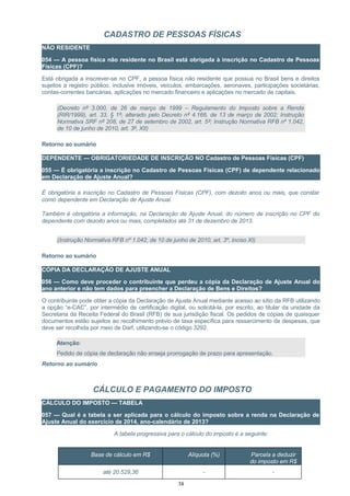 CADASTRO DE PESSOAS FÍSICAS
NÃO RESIDENTE
054 — A pessoa física não residente no Brasil está obrigada à inscrição no Cadastro de Pessoas
Físicas (CPF)?
Está obrigada a inscrever-se no CPF, a pessoa física não residente que possua no Brasil bens e direitos
sujeitos a registro público, inclusive imóveis, veículos, embarcações, aeronaves, participações societárias,
contas-correntes bancárias, aplicações no mercado financeiro e aplicações no mercado de capitais.
(Decreto nº 3.000, de 26 de março de 1999 – Regulamento do Imposto sobre a Renda
(RIR/1999), art. 33, § 1º; alterado pelo Decreto nº 4.166, de 13 de março de 2002; Instrução
Normativa SRF nº 208, de 27 de setembro de 2002, art. 5º; Instrução Normativa RFB nº 1.042,
de 10 de junho de 2010, art. 3º, XII)
Retorno ao sumário
DEPENDENTE — OBRIGATORIEDADE DE INSCRIÇÃO NO Cadastro de Pessoas Físicas (CPF)
055 — É obrigatória a inscrição no Cadastro de Pessoas Físicas (CPF) de dependente relacionado
em Declaração de Ajuste Anual?
É obrigatória a inscrição no Cadastro de Pessoas Físicas (CPF), com dezoito anos ou mais, que constar
como dependente em Declaração de Ajuste Anual.
Também é obrigatória a informação, na Declaração de Ajuste Anual, do número de inscrição no CPF do
dependente com dezoito anos ou mais, completados até 31 de dezembro de 2013.
(Instrução Normativa RFB nº 1.042, de 10 de junho de 2010, art. 3º, inciso XI)
Retorno ao sumário
CÓPIA DA DECLARAÇÃO DE AJUSTE ANUAL
056 — Como deve proceder o contribuinte que perdeu a cópia da Declaração de Ajuste Anual do
ano anterior e não tem dados para preencher a Declaração de Bens e Direitos?
O contribuinte pode obter a cópia da Declaração de Ajuste Anual mediante acesso ao sítio da RFB utilizando
a opção “e-CAC”, por intermédio de certificação digital, ou solicitá-la, por escrito, ao titular da unidade da
Secretaria da Receita Federal do Brasil (RFB) de sua jurisdição fiscal. Os pedidos de cópias de quaisquer
documentos estão sujeitos ao recolhimento prévio de taxa específica para ressarcimento de despesas, que
deve ser recolhida por meio de Darf, utilizando-se o código 3292.
Atenção:
Pedido de cópia de declaração não enseja prorrogação de prazo para apresentação.
Retorno ao sumário
CÁLCULO E PAGAMENTO DO IMPOSTO
CÁLCULO DO IMPOSTO — TABELA
057 — Qual é a tabela a ser aplicada para o cálculo do imposto sobre a renda na Declaração de
Ajuste Anual do exercício de 2014, ano-calendário de 2013?
A tabela progressiva para o cálculo do imposto é a seguinte:
Base de cálculo em R$ Alíquota (%) Parcela a deduzir
do imposto em R$
até 20.529,36 - -
38
 