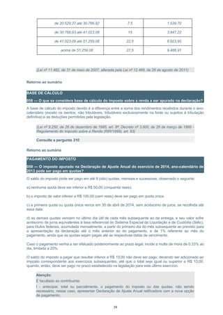de 20.529,37 até 30.766,92 7,5 1.539,70
de 30.766,93 até 41.023,08 15 3.847,22
de 41.023,09 até 51.259,08 22,5 6.923,95
acima de 51.259,08 27,5 9.486,91
(Lei nº 11.482, de 31 de maio de 2007, alterada pela Lei nº 12.469, de 26 de agosto de 2011)
Retorno ao sumário
BASE DE CÁLCULO
058 — O que se considera base de cálculo do imposto sobre a renda a ser apurado na declaração?
A base de cálculo do imposto devido é a diferença entre a soma dos rendimentos recebidos durante o ano-
calendário (exceto os isentos, não tributáveis, tributáveis exclusivamente na fonte ou sujeitos à tributação
definitiva) e as deduções permitidas pela legislação.
(Lei nº 9.250, de 26 de dezembro de 1995, art. 8º; Decreto nº 3.000, de 26 de março de 1999 -
Regulamento do Imposto sobre a Renda (RIR/1999), art. 83)
Consulte a pergunta 310
Retorno ao sumário
PAGAMENTO DO IMPOSTO
059 — O imposto apurado na Declaração de Ajuste Anual do exercício de 2014, ano-calendário de
2013 pode ser pago em quotas?
O saldo do imposto pode ser pago em até 8 (oito) quotas, mensais e sucessivas, observado o seguinte:
a) nenhuma quota deve ser inferior a R$ 50,00 (cinquenta reais);
b) o imposto de valor inferior a R$ 100,00 (cem reais) deve ser pago em quota única.
c) a primeira quota ou quota única vence em 30 de abril de 2014, sem acréscimo de juros, se recolhida até
essa data.
d) as demais quotas vencem no último dia útil de cada mês subsequente ao da entrega, e seu valor sofre
acréscimo de juros equivalentes à taxa referencial do Sistema Especial de Liquidação e de Custódia (Selic),
para títulos federais, acumulada mensalmente, a partir do primeiro dia do mês subsequente ao previsto para
a apresentação da declaração até o mês anterior ao do pagamento, e de 1% referente ao mês do
pagamento, ainda que as quotas sejam pagas até as respectivas datas de vencimento.
Caso o pagamento venha a ser efetuado posteriormente ao prazo legal, incide a multa de mora de 0,33% ao
dia, limitada a 20%.
O saldo do imposto a pagar que resultar inferior a R$ 10,00 não deve ser pago, devendo ser adicionado ao
imposto correspondente aos exercícios subsequentes, até que o total seja igual ou superior a R$ 10,00,
quando, então, deve ser pago no prazo estabelecido na legislação para este último exercício.
Atenção:
É facultado ao contribuinte:
I - antecipar, total ou parcialmente, o pagamento do imposto ou das quotas, não sendo
necessário, nesse caso, apresentar Declaração de Ajuste Anual retificadora com a nova opção
de pagamento;
39
 