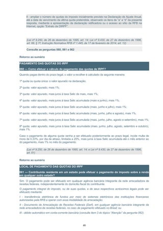 II - ampliar o número de quotas do imposto inicialmente previsto na Declaração de Ajuste Anual,
até a data de vencimento da última quota pretendida, observado os itens de “a” a “d” da presente
resposta, mediante a apresentação de declaração retificadora ou o acesso ao sítio da RFB na
Internet, opção “Extrato da DIRPF”.
(Lei nº 9.250, de 26 de dezembro de 1995, art. 14; Lei nº 9.430, de 27 de dezembro de 1996,
art. 68, § 1º; Instrução Normativa RFB nº 1.445, de 17 de fevereiro de 2014, art. 12)
Consulte as perguntas 060, 061 e 062
Retorno ao sumário
PAGAMENTO DAS QUOTAS DO IRPF
060 — Como efetuar o cálculo do pagamento das quotas de IRPF?
Quando pagas dentro do prazo legal, o valor a recolher é calculado da seguinte maneira:
1ª quota ou quota única: o valor apurado na declaração;
2ª quota: valor apurado, mais 1%;
3ª quota: valor apurado, mais juros à taxa Selic de maio, mais 1%;
4ª quota: valor apurado, mais juros à taxa Selic acumulada (maio e junho), mais 1%;
5ª quota: valor apurado, mais juros à taxa Selic acumulada (maio, junho e julho), mais 1%;
6ª quota: valor apurado, mais juros à taxa Selic acumulada (maio, junho, julho e agosto), mais 1%;
7ª quota: valor apurado, mais juros à taxa Selic acumulada (maio, junho, julho, agosto e setembro), mais 1%;
8ª quota: valor apurado, mais juros à taxa Selic acumulada (maio, junho, julho, agosto, setembro e outubro),
mais 1%.
Caso o pagamento de alguma quota venha a ser efetuado posteriormente ao prazo legal, incide multa de
mora de 0,33%, por dia de atraso, limitada a 20%, mais juros à taxa Selic acumulada até o mês anterior ao
do pagamento, mais 1% no mês do pagamento.
(Lei nº 9.250, de 26 de dezembro de 1995, art. 14; e Lei nº 9.430, de 27 de dezembro de 1996,
art. 61)
Retorno ao sumário
LOCAL DE PAGAMENTO DAS QUOTAS DO IRPF
061 — Contribuinte residente em um estado pode efetuar o pagamento do imposto sobre a renda
em qualquer outro estado?
Sim. O pagamento pode ser efetuado em qualquer agência bancária integrante da rede arrecadadora de
receitas federais, independentemente do domicílio fiscal do contribuinte.
O pagamento integral do imposto, ou de suas quotas, e de seus respectivos acréscimos legais pode ser
efetuado mediante:
I - transferência eletrônica de fundos por meio de sistemas eletrônicos das instituições financeiras
autorizadas pela RFB a operar com essa modalidade de arrecadação;
II - Documento de Arrecadação de Receitas Federais (Darf), em qualquer agência bancária integrante da
rede arrecadadora de receitas federais, no caso de pagamento efetuado no Brasil; ou
III - débito automático em conta-corrente bancária (consulte item 3 do tópico “Atenção” da pergunta 062).
40
 