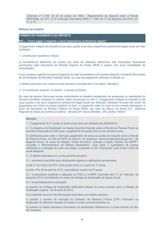 (Decreto nº 3.000, de 26 de março de 1999 – Regulamento do Imposto sobre a Renda
(RIR/1999), art. 871, § 3º; Instrução Normativa RFB nº 1.445, de 17 de fevereiro de 2014, art.
12, § 2º)
Retorno ao sumário
FORMAS DE PAGAMENTO DO IMPOSTO
062 — Como pagar o imposto e seus respectivos acréscimos legais?
O pagamento integral do imposto ou de suas quotas e de seus respectivos acréscimos legais pode ser feito
mediante:
I – contribuinte residente no Brasil:
a) transferência eletrônica de fundos por meio de sistemas eletrônicos das instituições financeiras
autorizadas pela Secretaria da Receita Federal do Brasil (RFB) a operar com essa modalidade de
arrecadação;
b) em qualquer agência bancária integrante da rede arrecadadora de receitas federais, mediante Documento
de Arrecadação de Receitas Federais (Darf), no caso de pagamento efetuado no Brasil; ou
c) débito automático em conta-corrente bancária (consulte item 3 do tópico “Atenção”);
II - O contribuinte ausente, no exterior, a serviço do Brasil:
No caso de pessoa física que receba rendimentos do trabalho assalariado de autarquias ou repartições do
Governo brasileiro situadas no exterior, além do previsto no item I, o pagamento integral do imposto ou de
suas quotas e de seus respectivos acréscimos legais pode ser efetuado mediante remessa de ordem de
pagamento com todos os dados exigidos no Darf, no respectivo valor em reais ou em moeda estrangeira, a
favor da Secretaria da Receita Federal do Brasil (RFB), por meio do Banco do Brasil S.A., Gerência
Regional de Apoio ao Comércio Exterior – Brasília-DF (Gecex Brasília - DF), prefixo 1608-X.
Atenção:
1 - O pagamento da 1ª quota ou quota única deve ser efetuado até 30/04/2014;
2 - O programa da Declaração de Ajuste Anual do Imposto sobre a Renda da Pessoa Física só
permite a impressão do Darf para o pagamento da quota única ou da primeira quota.
O contribuinte pode obter o Darf para pagamento de todas as quotas do Imposto sobre a Renda
da Pessoa Física, no sítio da RFB na Internet, no endereço <www.receita.fazenda.gov.br>, da
seguinte forma: na caixa de seleção "Onde Encontro", acessar a opção "Extrato da DIRPF",
consultar o "Demonstrativo de Débitos Declarados", para saber o quantitativo de quotas
solicitadas e a situação de cada uma delas, e acessar no link “Impressão” para emitir o Darf da
quota desejada.
3 – O débito automático em conta-corrente bancária:
3.1 - somente é permitido para declaração original ou retificadora apresentada:
a) até 31 de março de 2014, para quota única ou a partir da 1ª quota;
b) entre 1º e 30 de abril de 2014, para débitos a partir da 2ª quota;
3.2 - é autorizado mediante a utilização do PGD ou m-IRPF (consultar item “ii” do “Atenção” da
pergunta 001) e formalizado no recibo de entrega da Declaração de Ajuste Anual;
3.3 - é automaticamente cancelado:
a) quando da entrega de declaração retificadora depois do prazo previsto para a entrega da
declaração original – 30 de abril de 2014;
b) na hipótese de envio de informações bancárias com dados inexatos;
c) quando o número de inscrição no Cadastro de Pessoas Físicas (CPF) informado na
declaração for diferente daquele vinculado à conta-corrente bancária; ou
d) quando os dados bancários informados na declaração referirem-se à conta-corrente do tipo
não solidária;
41
 