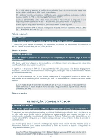 3.4 - está sujeito a estorno, a pedido do contribuinte titular da conta-corrente, caso fique
comprovada a existência de dolo, fraude ou simulação;
3.5 – pode ser incluído, cancelado ou modificado, após a apresentação da declaração, mediante
o acesso ao sítio da RFB na Internet, opção “Extrato da DIRPF”:
a) até as 23h59min59s (vinte e três horas, cinquenta e nove minutos e cinquenta e nove
segundos), horário de Brasília, do dia 14 de cada mês, produzindo efeitos no próprio mês;
b) após o prazo de que trata a alínea “a”, produzindo efeitos no mês seguinte.
(Instrução Normativa SRF nº 283, de 14 de janeiro de 2003; Instrução Normativa RFB nº 1.445,
de 17 de fevereiro de 2014, art. 12)
Retorno ao sumário
PERDA DO DARF
063 — Como deve proceder o contribuinte que perdeu o Darf de recolhimento?
O contribuinte pode solicitar confirmação do pagamento na unidade de atendimento da Secretaria da
Receita Federal do Brasil (RFB) de sua jurisdição fiscal.
Retorno ao sumário
CORREÇÃO MONETÁRIA
064 — Há correção monetária na restituição ou compensação de imposto pago a maior ou
indevidamente?
Não. Sobre o valor a ser utilizado na compensação ou na restituição incidem juros equivalentes à taxa Selic,
para títulos federais, acumulada mensalmente:
a) a partir de 1º de janeiro de 1996 até 31 de dezembro de 1997, calculados a partir da data do pagamento
indevido ou a maior até o mês anterior ao da compensação ou restituição, e de 1% relativamente ao mês em
que estiver sendo efetuada;
b) após 31 de dezembro de 1997, a partir do mês subsequente ao do pagamento indevido ou a maior até o
mês anterior ao da compensação ou da restituição, e de 1% relativamente ao mês em que estiver sendo
efetuada.
(Lei nº 9.250, de 26 de dezembro de 2005, art. 39, § 4º; Lei nº 9.532, de 10 de dezembro de
1997; e Decreto nº 3.000, de 26 de março de 1999 – Regulamento do Imposto sobre a Renda
(RIR/1999), art. 894)
Retorno ao sumário
RESTITUIÇÃO / COMPENSAÇÃO DO IR
IR PAGO INDEVIDAMENTE
065 — Qual é o prazo para pleitear a restituição do imposto sobre a renda pago indevidamente?
O prazo para que o contribuinte possa pleitear a restituição de tributo ou contribuição pago indevidamente ou
em valor maior que o devido, inclusive na hipótese de o pagamento ter sido efetuado com base em lei
posteriormente declarada inconstitucional pelo Supremo Tribunal Federal em ação declaratória ou em
recurso extraordinário, extingue-se após o transcurso do prazo de 5 anos, contados da data da extinção do
crédito tributário.
Esse mesmo prazo aplica-se também à restituição do imposto sobre a renda na fonte incidente sobre os
rendimentos recebidos como verbas indenizatórias a título de incentivo à adesão a Programas de
Desligamento Voluntário (PDV).
(Lei nº 5.172, de 25 de outubro de 1966 - Código Tributário Nacional (CTN), arts. 165, I e 168, I;
Ato Declaratório SRF nº 96, de 26 de novembro de 1999)
42
 