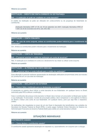 Retorno ao sumário
RESTITUIÇÃO – CRÉDITO EM CONTA-CORRENTE OU DE POUPANÇA
066 — A restituição só pode ser creditada em conta bancária?
O crédito da restituição só pode ser efetuado em conta-corrente ou de poupança de titularidade do
contribuinte.
(Instrução Normativa SRF nº 76, de 18 de setembro de 2001; Instrução Normativa RFB nº
1.300, de 20 de novembro de 2012, arts. 85 e 86)
Retorno ao sumário
RESTITUIÇÃO — CONTA CONJUNTA
067 — No caso de conta conjunta, ambos os contribuintes podem indicá-la para o recebimento da
restituição?
Sim. Ambos os contribuintes podem indicá-la para o recebimento da restituição.
Retorno ao sumário
RESTITUIÇÃO — CONTA DE TERCEIROS
068 — É possível autorizar o crédito da restituição em conta de terceiros?
Não. A restituição só é creditada em conta se o declarante for seu titular ou utilizar conta conjunta.
Retorno ao sumário
RESTITUIÇÃO — ALTERAÇÃO NA CONTA INDICADA
069 — É possível alterar a conta indicada para o crédito da restituição?
Essa alteração é possível mediante apresentação de declaração retificadora encaminhada antes da inclusão
do contribuinte em um dos lotes de restituição.
Retorno ao sumário
RESTITUIÇÃO — DECLARANTE NO EXTERIOR
070 — Como é feita a restituição para os declarantes no exterior?
O declarante no exterior deve indicar a conta bancária de sua titularidade, em qualquer banco no Brasil
autorizado pela RFB a efetuar a restituição.
Caso o contribuinte não possua conta bancária no Brasil, deve nomear um procurador no Brasil para receber
a sua restituição. O procurador, munido de procuração pública, deve comparecer a uma agência do Banco
do Brasil e indicar uma conta de sua titularidade, em qualquer banco, para que seja feito o respectivo
crédito.
As restituições não resgatadas no prazo de um ano ficam à disposição dos beneficiários nas unidades da
Secretaria da Receita Federal do Brasil (RFB), e serão pagas mediante Ordem Bancária do Sistema de
Administração Financeira do Governo Federal (Siafi) para crédito em conta bancária no Brasil.
Retorno ao sumário
SITUAÇÕES INDIVIDUAIS
CONTRIBUINTE CASADO
071 — Como declara o contribuinte casado?
O contribuinte casado apresenta declaração em separado ou, opcionalmente, em conjunto com o cônjuge.
43
 