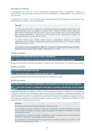Declaração em conjunto
É apresentada em nome de um dos companheiros, abrangendo todos os rendimentos, inclusive os
provenientes de bens gravados com cláusula de incomunicabilidade ou inalienabilidade, e das pensões de
gozo privativo.
A declaração em conjunto supre a obrigatoriedade da apresentação da Declaração de Ajuste Anual a que
porventura estiver sujeito o outro companheiro(a).
Atenção:
O contribuinte pode incluir o companheiro, abrangendo também as relações homoafetivas, como
dependente para efeito de dedução do Imposto sobre a Renda da Pessoa Física, desde que
tenha vida em comum por mais de 5 (cinco) anos, ou por período menor se da união resultou
filho. (Parecer PGFN/CAT nº 1.503/2010, de 19 de julho de 2010, aprovado pelo Ministro de
Estado da Fazenda em 26 de julho de 2010).
Na união estável, salvo contrato escrito entre os companheiros, aplica-se às relações
patrimoniais, no que couber, o regime da comunhão parcial de bens. (Lei n° 10.406, de 10 de
janeiro de 2002, art. 1.725).
(Lei nº 8.971, de 29 de dezembro de 1994, art. 1º; Decreto nº 3.000, de 26 de março de 1999 –
Regulamento do Imposto sobre a Renda – RIR/1999, arts. 7º e 8º)
Retorno ao sumário
CONTRIBUINTE DIVORCIADO QUE SE CASOU NOVAMENTE
074 — Como deve declarar o contribuinte divorciado que tenha se casado novamente?
Apresenta declaração na condição de casado, em separado ou, opcionalmente, em conjunto com o cônjuge.
Retorno ao sumário
CONTRIBUINTE SEPARADO DE FATO
075 — Como deve declarar o contribuinte separado de fato?
Apresenta declaração de acordo com as instruções para contribuinte casado.
Retorno ao sumário
CONTRIBUINTE DIVORCIADO OU SEPARADO JUDICIALMENTE OU POR ESCRITURA PÚBLICA
076 — Como deve declarar o contribuinte divorciado ou separado judicialmente ou por escritura
pública?
Apresenta declaração na condição de solteiro, caso não estivesse casado ou vivendo em união estável em
31/12/2013, podendo incluir dependente (nesse caso, devem ser somados os rendimentos recebidos pelo
dependente) do qual detenha a guarda judicial ou deduzir pensão alimentícia paga em face das normas do
direito de família, quando em cumprimento de decisão judicial, inclusive os alimentos provisionais, de acordo
homologado judicialmente ou de escritura pública, a que se refere o art. 1.124-A da Lei nº 5.869, de 11 de
janeiro de 1973 - Código de Processo Civil.
Atenção:
Para efeitos da aplicação da referida dedução, observe-se que:
1) as importâncias pagas relativas ao suprimento de alimentos, em face do Direito de Família,
serão aquelas em dinheiro e somente a título de prestação de alimentos provisionais ou a título
de pensão alimentícia;
2) tratando-se de sociedade conjugal, a dedução somente se aplica, quando o provimento de
alimentos for decorrente da dissolução daquela sociedade;
3) não alcança o provimento de alimentos decorrente de sentença arbitral, de que trata a Lei nº
9.307, de 23 de setembro de 1996.
45
 