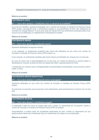 (Solução de Consulta Interna nº 3 - Cosit, de 8 de fevereiro de 2012)
Retorno ao sumário
CONTRIBUINTE VIÚVO
077 — Como deve declarar o contribuinte viúvo no decorrer do inventário?
No curso do inventário, apresenta declaração com o número de inscrição no Cadastro de Pessoas Físicas
(CPF) próprio, abrangendo bens e rendimentos próprios e os provenientes de bens não integrantes do
inventário do cônjuge falecido. O viúvo pode optar por tributar 50% dos rendimentos produzidos pelos bens
comuns na sua declaração ou integralmente na declaração do espólio.
Retorno ao sumário
CONTRIBUINTE MENOR
078 — Como deve declarar o contribuinte menor?
Apresenta declaração da seguinte maneira:
a) em separado: os rendimentos recebidos pelo menor são tributados em seu nome com número de
inscrição no Cadastro de Pessoas Físicas (CPF) próprio; ou
b) em conjunto: os rendimentos recebidos pelo menor devem ser tributados em conjunto com um dos pais.
No caso de menor sob a responsabilidade de um dos pais, em virtude de sentença ou acordo judicial, a
declaração em conjunto só pode ser feita com aquele que detém a guarda judicial do menor.
A declaração em conjunto supre a obrigatoriedade da apresentação da declaração a que porventura estiver
sujeito o menor.
Retorno ao sumário
CONTRIBUINTE MENOR EMANCIPADO
079 — Como deve declarar o contribuinte menor emancipado?
Apresenta declaração em seu nome com número de inscrição no Cadastro de Pessoas Físicas (CPF)
próprio.
Se preencher os requisitos para permanecer como dependente, pode apresentá-la em conjunto com um dos
pais.
Retorno ao sumário
CONTRIBUINTE INCAPAZ
080 — Como deve declarar o contribuinte incapaz?
A declaração é feita em nome do incapaz pelo tutor, curador ou responsável por sua guarda, usando o
número de inscrição no Cadastro de Pessoas Físicas (CPF) do incapaz.
Opcionalmente, o incapaz pode ser considerado dependente do tutor, curador ou responsável por sua
guarda judicial, desde que o declarante inclua os rendimentos do incapaz em sua declaração.
Retorno ao sumário
46
 