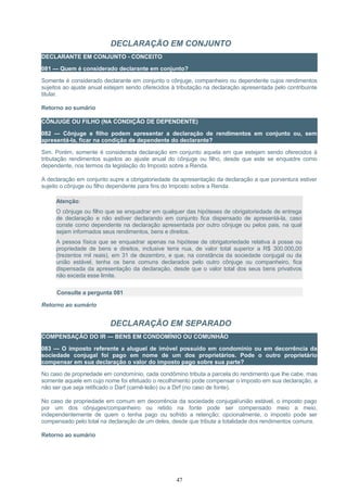 DECLARAÇÃO EM CONJUNTO
DECLARANTE EM CONJUNTO - CONCEITO
081 — Quem é considerado declarante em conjunto?
Somente é considerado declarante em conjunto o cônjuge, companheiro ou dependente cujos rendimentos
sujeitos ao ajuste anual estejam sendo oferecidos à tributação na declaração apresentada pelo contribuinte
titular.
Retorno ao sumário
CÔNJUGE OU FILHO (NA CONDIÇÃO DE DEPENDENTE)
082 — Cônjuge e filho podem apresentar a declaração de rendimentos em conjunto ou, sem
apresentá-la, ficar na condição de dependente do declarante?
Sim. Porém, somente é considerada declaração em conjunto aquela em que estejam sendo oferecidos à
tributação rendimentos sujeitos ao ajuste anual do cônjuge ou filho, desde que este se enquadre como
dependente, nos termos da legislação do Imposto sobre a Renda.
A declaração em conjunto supre a obrigatoriedade da apresentação da declaração a que porventura estiver
sujeito o cônjuge ou filho dependente para fins do Imposto sobre a Renda.
Atenção:
O cônjuge ou filho que se enquadrar em qualquer das hipóteses de obrigatoriedade de entrega
de declaração e não estiver declarando em conjunto fica dispensado de apresentá-la, caso
conste como dependente na declaração apresentada por outro cônjuge ou pelos pais, na qual
sejam informados seus rendimentos, bens e direitos.
A pessoa física que se enquadrar apenas na hipótese de obrigatoriedade relativa à posse ou
propriedade de bens e direitos, inclusive terra nua, de valor total superior a R$ 300.000,00
(trezentos mil reais), em 31 de dezembro, e que, na constância da sociedade conjugal ou da
união estável, tenha os bens comuns declarados pelo outro cônjuge ou companheiro, fica
dispensada da apresentação da declaração, desde que o valor total dos seus bens privativos
não exceda esse limite.
Consulte a pergunta 081
Retorno ao sumário
DECLARAÇÃO EM SEPARADO
COMPENSAÇÃO DO IR — BENS EM CONDOMÍNIO OU COMUNHÃO
083 — O imposto referente a aluguel de imóvel possuído em condomínio ou em decorrência da
sociedade conjugal foi pago em nome de um dos proprietários. Pode o outro proprietário
compensar em sua declaração o valor do imposto pago sobre sua parte?
No caso de propriedade em condomínio, cada condômino tributa a parcela do rendimento que lhe cabe, mas
somente aquele em cujo nome foi efetuado o recolhimento pode compensar o imposto em sua declaração, a
não ser que seja retificado o Darf (carnê-leão) ou a Dirf (no caso de fonte).
No caso de propriedade em comum em decorrência da sociedade conjugal/união estável, o imposto pago
por um dos cônjuges/companheiro ou retido na fonte pode ser compensado meio a meio,
independentemente de quem o tenha pago ou sofrido a retenção; opcionalmente, o imposto pode ser
compensado pelo total na declaração de um deles, desde que tribute a totalidade dos rendimentos comuns.
Retorno ao sumário
47
 