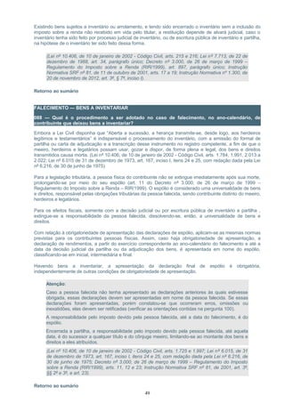 Existindo bens sujeitos a inventário ou arrolamento, e tendo sido encerrado o inventário sem a inclusão do
imposto sobre a renda não recebido em vida pelo titular, a restituição depende de alvará judicial, caso o
inventário tenha sido feito por processo judicial de inventário, ou de escritura pública de inventário e partilha,
na hipótese de o inventário ter sido feito dessa forma.
(Lei nº 10.406, de 10 de janeiro de 2002 - Código Civil, arts. 215 e 216; Lei nº 7.713, de 22 de
dezembro de 1988, art. 34, parágrafo único; Decreto nº 3.000, de 26 de março de 1999 –
Regulamento do Imposto sobre a Renda (RIR/1999), art. 897, parágrafo único; Instrução
Normativa SRF nº 81, de 11 de outubro de 2001, arts. 17 a 19; Instrução Normativa nº 1.300, de
20 de novembro de 2012, art. 3º, § 7º, inciso I).
Retorno ao sumário
FALECIMENTO — BENS A INVENTARIAR
088 — Qual é o procedimento a ser adotado no caso de falecimento, no ano-calendário, de
contribuinte que deixou bens a inventariar?
Embora a Lei Civil disponha que “Aberta a sucessão, a herança transmite-se, desde logo, aos herdeiros
legítimos e testamentários” é indispensável o processamento do inventário, com a emissão do formal de
partilha ou carta de adjudicação e a transcrição desse instrumento no registro competente, a fim de que o
meeiro, herdeiros e legatários possam usar, gozar e dispor, de forma plena e legal, dos bens e direitos
transmitidos causa mortis. (Lei nº 10.406, de 10 de janeiro de 2002 - Código Civil, arts. 1.784, 1.991, 2.013 a
2.022; Lei nº 6.015 de 31 de dezembro de 1973, art. 167, inciso I, itens 24 e 25, com redação dada pela Lei
nº 6.216, de 30 de junho de 1975)
Para a legislação tributária, a pessoa física do contribuinte não se extingue imediatamente após sua morte,
prolongando-se por meio do seu espólio (art. 11 do Decreto nº 3.000, de 26 de março de 1999 –
Regulamento do Imposto sobre a Renda – RIR/1999). O espólio é considerado uma universalidade de bens
e direitos, responsável pelas obrigações tributárias da pessoa falecida, sendo contribuinte distinto do meeiro,
herdeiros e legatários.
Para os efeitos fiscais, somente com a decisão judicial ou por escritura pública de inventário e partilha ,
extingue-se a responsabilidade da pessoa falecida, dissolvendo-se, então, a universalidade de bens e
direitos.
Com relação à obrigatoriedade de apresentação das declarações de espólio, aplicam-se as mesmas normas
previstas para os contribuintes pessoas físicas. Assim, caso haja obrigatoriedade de apresentação, a
declaração de rendimentos, a partir do exercício correspondente ao ano-calendário do falecimento e até a
data da decisão judicial da partilha ou da adjudicação dos bens, é apresentada em nome do espólio,
classificando-se em inicial, intermediária e final.
Havendo bens a inventariar, a apresentação da declaração final de espólio é obrigatória,
independentemente de outras condições de obrigatoriedade de apresentação.
Atenção:
Caso a pessoa falecida não tenha apresentado as declarações anteriores às quais estivesse
obrigada, essas declarações devem ser apresentadas em nome da pessoa falecida. Se essas
declarações foram apresentadas, porém constatou-se que ocorreram erros, omissões ou
inexatidões, elas devem ser retificadas (verificar as orientações contidas na pergunta 100).
A responsabilidade pelo imposto devido pela pessoa falecida, até a data do falecimento, é do
espólio.
Encerrada a partilha, a responsabilidade pelo imposto devido pela pessoa falecida, até aquela
data, é do sucessor a qualquer título e do cônjuge meeiro, limitando-se ao montante dos bens e
direitos a eles atribuídos.
(Lei nº 10.406, de 10 de janeiro de 2002 - Código Civil, arts. 1.725 e 1.997; Lei nº 6.015, de 31
de dezembro de 1973, art. 167, inciso I, itens 24 e 25, com redação dada pela Lei nº 6.216, de
30 de junho de 1975; Decreto nº 3.000, de 26 de março de 1999 – Regulamento do Imposto
sobre a Renda (RIR/1999), arts. 11, 12 e 23; Instrução Normativa SRF nº 81, de 2001, art. 3º,
§§ 2º e 3º, e art. 23).
Retorno ao sumário
49
 