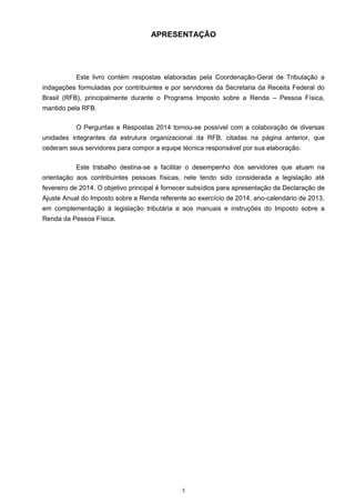 APRESENTAÇÃO
Este livro contém respostas elaboradas pela Coordenação-Geral de Tributação a
indagações formuladas por contribuintes e por servidores da Secretaria da Receita Federal do
Brasil (RFB), principalmente durante o Programa Imposto sobre a Renda – Pessoa Física,
mantido pela RFB.
O Perguntas e Respostas 2014 tornou-se possível com a colaboração de diversas
unidades integrantes da estrutura organizacional da RFB, citadas na página anterior, que
cederam seus servidores para compor a equipe técnica responsável por sua elaboração.
Este trabalho destina-se a facilitar o desempenho dos servidores que atuam na
orientação aos contribuintes pessoas físicas, nele tendo sido considerada a legislação até
fevereiro de 2014. O objetivo principal é fornecer subsídios para apresentação da Declaração de
Ajuste Anual do Imposto sobre a Renda referente ao exercício de 2014, ano-calendário de 2013,
em complementação à legislação tributária e aos manuais e instruções do Imposto sobre a
Renda da Pessoa Física.
5
 