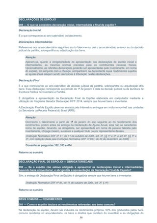 DECLARAÇÕES DE ESPÓLIO
089 — O que se considera declaração inicial, intermediária e final de espólio?
Declaração Inicial
É a que corresponde ao ano-calendário do falecimento.
Declarações Intermediárias
Referem-se aos anos-calendário seguintes ao do falecimento, até o ano-calendário anterior ao da decisão
judicial da partilha, sobrepartilha ou adjudicação dos bens.
Atenção:
Aplicam-se, quanto à obrigatoriedade de apresentação das declarações de espólio inicial e
intermediárias, as mesmas normas previstas para os contribuintes pessoas físicas.
Opcionalmente, as referidas declarações poderão ser apresentadas pelo inventariante, em nome
do espólio, em conjunto com o cônjuge, companheiro ou dependente cujos rendimentos sujeitos
ao ajuste anual estejam sendo oferecidos à tributação nestas declarações.
Declaração Final
É a que corresponde ao ano-calendário da decisão judicial da partilha, sobrepartilha ou adjudicação dos
bens. Essa declaração corresponde ao período de 1º de janeiro à data da decisão judicial ou da lavratura de
Escritura Pública de Inventário e Partilha.
É obrigatória a apresentação da Declaração Final de Espólio elaborada em computador mediante a
utilização do Programa Gerador Declaração IRPF 2014, sempre que houver bens a inventariar.
A Declaração Final de Espólio deve ser enviada pela Internet ou entregue em mídia removível, nas unidades
da Secretaria da Receita Federal do Brasil (RFB).
Atenção:
Ocorrendo o falecimento a partir de 1º de janeiro do ano seguinte ao do recebimento dos
rendimentos, porém antes da entrega da Declaração de Ajuste Anual, esta não se caracteriza
como de espólio, devendo, se obrigatória, ser apresentada em nome da pessoa falecida pelo
inventariante, cônjuge meeiro, sucessor a qualquer título ou por representante desses.
(Instrução Normativa SRF nº 81, de 11 de outubro de 2001, art. 3º, §§ 1º e 2º; e art. 6º, §§ 1º a
3º, com redação dada pela Instrução Normativa SRF nº 897, de 29 de dezembro de 2008)
Consulte as perguntas 102, 103 e 474
Retorno ao sumário
DECLARAÇÃO FINAL DE ESPÓLIO — OBRIGATORIEDADE
090 — Se o espólio não estava obrigado a apresentar as declarações inicial e intermediárias,
havendo bens a inventariar, é obrigatória a apresentação da Declaração Final de Espólio?
Sim, a entrega da Declaração Final de Espólio é obrigatória sempre que houver bens a inventariar.
(Instrução Normativa SRF nº 81, de 11 de outubro de 2001, art. 3º, § 4º)
Retorno ao sumário
BENS COMUNS — RENDIMENTOS
091 — Como o espólio declara os rendimentos referentes aos bens comuns?
Na declaração de espólio, devem ser incluídos os rendimentos próprios, 50% dos produzidos pelos bens
comuns recebidos no ano-calendário, os bens e direitos que constem do inventário e as obrigações do
50
 