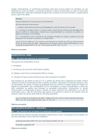 espólio. Opcionalmente, os rendimentos produzidos pelos bens comuns podem ser tributados, em sua
totalidade, em nome do espólio, o qual pode compensar o total do imposto pago ou retido na fonte sobre
esses rendimentos. Caso haja a alienação de algum bem ou direito no curso do inventário, o espólio deverá
apurar o ganho de capital.
Atenção:
Responsabilidade dos Sucessores e do Inventariante:
São pessoalmente responsáveis:
I - o espólio, pelos tributos devidos pelo de cujus até a data da abertura da sucessão;
II - o sucessor a qualquer título e o cônjuge meeiro, pelos tributos devidos pelo de cujus até a
data da partilha ou adjudicação, limitada essa responsabilidade ao montante do quinhão, do
legado, da herança, ou da meação;
III - o inventariante, pelo cumprimento da obrigação tributária do espólio resultante dos atos
praticados com excesso de poderes ou infração de lei.
(Lei nº 5.172, de 1966, art. 131, incisos II e III; Decreto-Lei nº 5.844, de 1943, art. 50; Decreto nº
3.000, de 26 de março de 1999 – Regulamento do Imposto sobre a Renda (RIR/1999), art. 23 e
Instrução Normativa SRF nº 81, de 11 de outubro de 2001, arts. 7º e 23)
Retorno ao sumário
SOBREPARTILHA - BENS
092 — Que bens são passíveis de sobrepartilha?
São passíveis de sobrepartilha os bens:
I - sonegados;
II - da herança, de que se tiver ciência após a partilha;
III - litigiosos, assim como os de liquidação difícil ou morosa;
IV - situados em lugar remoto da sede do juízo onde se processa o inventário.
Nas situações de que tratam os itens III e IV, a partilha dos demais bens integrantes do espólio, embora
implique sua baixa na Declaração de Bens e Direitos do espólio, observadas as instruções quanto ao valor
de transmissão, não obriga a entrega da declaração final, que somente é exigida quando do trânsito em
julgado da sobrepartilha. Se a sobrepartilha não for homologada no mesmo ano-calendário, a baixa dos
bens resultantes da partilha será efetuada na declaração intermediária, informando-se no campo
“Discriminação” da Declaração de Bens e Direitos os dados referentes aos beneficiários e ao valor de
transmissão. Caso o valor de transmissão seja superior ao constante no campo do ano anterior, deve ser
apurado o ganho de capital, observadas as instruções específicas.
(Lei nº 10.406, de 10 de janeiro de 2002 - Código Civil, arts. 2.021 e 2.022; Instrução Normativa
SRF nº 81, de 11 de outubro de 2001, arts. 11, 12 e 13)
Retorno ao sumário
DECLARAÇÕES DE ESPÓLIO — DEDUÇÕES
093 — Que deduções são permitidas nas declarações do espólio?
São permitidas as mesmas deduções facultadas à pessoa física, exceto na declaração final de espólio, em
que não é permitido o uso do desconto simplificado.
(Instrução Normativa SRF nº 81, de 11 de outubro de 2001, art. 14)
Consulte a pergunta 310
Retorno ao sumário
51
 
