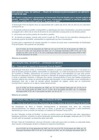 DECLARAÇÃO FINAL DE ESPÓLIO — PRAZO DE APRESENTAÇÃO/PAGAMENTO DO IMPOSTO –
A PARTIR DE 2008
103 - Qual é o prazo para a apresentação da Declaração Final de Espólio para a decisão judicial de
partilha, sobrepartilha ou adjudicação dos bens inventariados prolatada ou escritura pública de
inventário e partilha lavrada a partir de 1º de janeiro de 2008?
A Declaração Final de Espólio deve ser apresentada até o último dia útil do mês de abril do ano-calendário
subsequente ao:
I - da decisão judicial da partilha, sobrepartilha ou adjudicação dos bens inventariados, que tenha transitado
em julgado até o último dia do mês de fevereiro do ano-calendário subsequente ao da decisão judicial;
II - da lavratura da escritura pública de inventário e partilha;
III - do trânsito em julgado, quando este ocorrer a partir de 1º de março do ano-calendário subsequente ao
da decisão judicial da partilha, sobrepartilha ou adjudicação dos bens inventariados.
O prazo para o pagamento do imposto apurado é o mesmo do prazo para a apresentação da Declaração
Final de Espólio, não podendo ser parcelado.
(Lei nº 9.532, de 10 de dezembro de 1997 art. 23; Lei nº 9.779, de 19 de janeiro de 1999, art.
10; Lei nº 11.441, de 4 de janeiro de 2007, art. 1º; Instrução Normativa SRF nº 81, de 11 de
outubro de 2001, arts. 6º, 8º, e 15, com a alteração dada pela Instrução Normativa RFB nº 897,
de 29 de dezembro de 2008)
Retorno ao sumário
DECLARAÇÃO FINAL DE ESPÓLIO — APURAÇÃO DO IMPOSTO
104 — Como apurar o imposto na Declaração Final de Espólio?
A declaração final deve conter os rendimentos recebidos no período compreendido entre 1º de janeiro e a
data da decisão judicial da partilha, sobrepartilha ou adjudicação, ou a data da lavratura da Escritura Pública
de Inventário e Partilha, aplicando-se as normas previstas para o ano-calendário em que esta ocorrer,
devendo ser elaborada em computador mediante a utilização de programa gerador próprio. O imposto sobre
a renda é calculado mediante a utilização dos valores correspondentes à soma das tabelas progressivas
mensais relativas aos meses do período abrangido pela tributação, no ano-calendário a que corresponder a
declaração final, até a data da decisão judicial transitada em julgado, ainda que os rendimentos
correspondam a apenas um ou alguns meses desse período.
(Lei nº 9.250, de 26 de dezembro de 1995, art. 15, com redação dada pelo art. 3º da Lei nº
11.311, de 13 de junho de 2006; Lei nº 11.441, de 4 de janeiro de 2007, art. 1º; Instrução
Normativa SRF nº 81, de 11 de outubro de 2001, art. 8º e § 1º)
Retorno ao sumário
DECLARAÇÃO FINAL DE ESPÓLIO — DECLARAÇÃO DE BENS
105 — Como deve ser preenchida a Declaração de Bens e Direitos da Declaração Final de Espólio?
Na Declaração de Bens e Direitos correspondente à declaração final deve ser informada,
discriminadamente, em relação a cada bem ou direito, a parcela que corresponder a cada beneficiário,
identificado por nome e número de inscrição no Cadastro de Pessoas Físicas (CPF).
No item “Situação na Data da Partilha”, os bens ou direitos devem ser informados pelo valor, observada a
legislação pertinente, constante na última declaração apresentada pelo de cujus, atualizado até 31/12/1995,
ou pelo valor de aquisição, se adquiridos após essa data.
No item “Valor de Transferência”, deve ser informado o valor pelo qual o bem ou direito, ou cada parte deste,
será incluído na Declaração de Bens e Direitos do respectivo beneficiário.
(Lei nº 9.532, de 10 de dezembro de 1997, art. 23; Lei nº 9.779, 19 de janeiro de 1999, art. 10;
Instrução Normativa SRF nº 81 de 11 de outubro de 2001, art. 9º; Instrução Normativa SRF nº
55
 