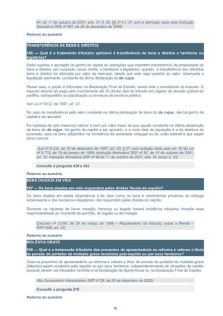 84, de 11 de outubro de 2001, arts. 3º, II, 20, §§ 2º e I, 3º, com a alteração dada pela Instrução
Normativa RFB nº 897, de 29 de dezembro de 2008)
Retorno ao sumário
TRANSFERÊNCIA DE BENS E DIREITOS
106 — Qual é o tratamento tributário aplicável à transferência de bens e direitos a herdeiros ou
legatários?
Estão sujeitas à apuração do ganho de capital as operações que importem transferência de propriedade de
bens e direitos, por sucessão causa mortis, a herdeiros e legatários, quando a transferência dos referidos
bens e direitos for efetuada por valor de mercado, desde que este seja superior ao valor, observada a
legislação pertinente, constante da última declaração do de cujus.
Nesse caso, a opção é informada na Declaração Final de Espólio, sendo este o contribuinte do imposto. O
imposto deverá ser pago pelo inventariante até 30 (trinta) dias do trânsito em julgado da decisão judicial da
partilha, sobrepartilha ou adjudicação ou lavratura da escritura pública.
Ver Lei nº 9532, de 1997, art. 23
No caso de transferência pelo valor constante na última declaração de bens do de cujus, não há ganho de
capital a ser apurado.
Na hipótese de o(a) meeiro(a) valorar o bem por valor maior do que aquele constante na última declaração
de bens do de cujus, há ganho de capital a ser apurado, e a nova data de aquisição é a da abertura da
sucessão, para os bens adquiridos na constância da sociedade conjugal ou da união estável e que sejam
bens comuns.
(Lei nº 9.532, de 10 de dezembro de 1997, art. 23, § 2º, com redação dada pelo art. 10 da Lei
nº 9.779, de 19 de janeiro de 1999; Instrução Normativa SRF nº 81, de 11 de outubro de 2001,
art. 10; Instrução Normativa SRF nº 84 de 11 de outubro de 2001, arts. 3º, inciso II, 20)
Consulte a pergunta 439 e 562
Retorno ao sumário
BENS DOADOS EM VIDA
107 — Os bens doados em vida respondem pelas dívidas fiscais do espólio?
Os bens doados em estrita observância à lei, bem como os bens e rendimentos privativos do cônjuge
sobrevivente e dos herdeiros e legatários, não respondem pelas dívidas do espólio.
Somente na hipótese de haver meação, herança ou legado haverá incidência tributária, limitada essa
responsabilidade ao montante do quinhão, do legado ou da meação.
(Decreto nº 3.000, de 26 de março de 1999 – Regulamento do Imposto sobre a Renda –
RIR/1999, art. 23)
Retorno ao sumário
MOLÉSTIA GRAVE
108 — Qual é o tratamento tributário dos proventos de aposentadoria ou reforma e valores a título
de pensão de portador de moléstia grave recebidos pelo espólio ou por seus herdeiros?
Caso os proventos de aposentadoria ou reforma e valores a título de pensão do portador de moléstia grave
(falecido) sejam recebidos pelo espólio ou por seus herdeiros, independentemente de situações de caráter
pessoal, devem ser tributados na fonte e na Declaração de Ajuste Anual ou na Declaração Final de Espólio.
(Ato Declaratório Interpretativo SRF nº 26, de 26 de dezembro de 2003)
Consulte a pergunta 218
Retorno ao sumário
56
 
