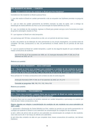 NÃO RESIDENTE NO BRASIL — CONCEITO
111 — Quem é considerado não residente no Brasil para fins tributários?
Considera-se não residente no Brasil a pessoa física:
I - que não resida no Brasil em caráter permanente e não se enquadre nas hipóteses previstas na pergunta
109;
II - que se retire em caráter permanente do território nacional, na data da saída, com a entrega da
Declaração de Saída Definitiva do País ou da Comunicação de Saída Definitiva do País;
III - que, na condição de não residente, ingresse no Brasil para prestar serviços como funcionária de órgão
de governo estrangeiro situado no País;
IV - que ingresse no Brasil com visto temporário:
a) e permaneça até 183 dias, consecutivos ou não, em um período de até doze meses;
b) até o dia anterior ao da obtenção de visto permanente ou de vínculo empregatício, se ocorrida antes de
completar 184 dias, consecutivos ou não, de permanência no Brasil, dentro de um período de até doze
meses;
V - que se ausente do Brasil em caráter temporário, a partir do dia seguinte àquele em que complete doze
meses consecutivos de ausência.
(Lei nº 9.718, de 27 de novembro de 1998, art. 12; Instrução Normativa SRF nº 208, de 27 de
setembro de 2002, art. 3º)
Retorno ao sumário
CONDIÇÃO DE NÃO RESIDENTE — NOVA CONTAGEM
112 — Quando se inicia nova contagem para estabelecer a condição de não residente de pessoa
física que se ausentou do Brasil em caráter temporário, ou em caráter permanente sem entregar a
Declaração de Saída Definitiva do País, e ficou fora do Brasil menos de 12 meses consecutivos?
Novo período de 12 meses consecutivos será contado da data da saída seguinte.
(Instrução Normativa SRF nº 208, de 27 de setembro de 2002, art. 3º, § 1º)
Consulte as perguntas 109, 110, 111, 113, 114 e 115
Retorno ao sumário
SAÍDA TEMPORÁRIA — PROCEDIMENTOS
113 — Como deve proceder a pessoa física que se ausentar do Brasil em caráter temporário e
permanecer ausente por mais de 12 meses consecutivos?
A pessoa física que se ausente do território nacional em caráter temporário e permaneça no exterior por
mais de doze meses consecutivos, deve:
Regras vigentes em relação à caracterização da condição de não residente nos anos-calendário de
2007 a 2009:
I - apresentar a Declaração de Saída Definitiva do País, relativa ao período em que tenha permanecido na
condição de residente no Brasil no ano-calendário da caracterização da condição de não residente:
a) até o último dia útil do mês de abril do ano-calendário da caracterização da condição de não residente,
caso esta ocorra até 31 de março do referido ano-calendário;
b) até trinta dias contados da data em que completar doze meses consecutivos de ausência, nas demais
hipóteses;
58
 