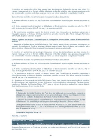 II - recolher em quota única, até a data prevista para a entrega das declarações de que trata o item I, o
imposto nelas apurado e os demais créditos tributários ainda não quitados, cujos prazos para pagamento
são considerados vencidos nesta data, se prazo menor não estiver estipulado na legislação tributária.
Os rendimentos recebidos nos primeiros doze meses consecutivos de ausência:
a) de fontes situadas no Brasil são tributados como os rendimentos recebidos pelos demais residentes no
Brasil;
b) de fontes situadas no exterior sujeitam-se à tributação no Brasil nos termos previstos nos arts. 14 a 16, 19
e 20, da Instrução Normativa SRF nº 208, de 27 de setembro de 2002;
c) Os rendimentos recebidos a partir do décimo terceiro mês consecutivo de ausência sujeitam-se à
tributação exclusiva na fonte ou definitiva, nos termos previstos nos arts. 26 a 45 da Instrução Normativa
SRF nº 208, de 27 de setembro de 2002.
Regras vigentes em relação à caracterização da condição de não residente a partir do ano-calendário
de 2010:
I - apresentar a Declaração de Saída Definitiva do País, relativa ao período em que tenha permanecido na
condição de residente no Brasil no ano-calendário da caracterização da condição de não residente, até o
último dia útil do mês de abril do ano-calendário subsequente ao da caracterização;
II - recolher em quota única, até a data prevista para a entrega das declarações de que trata o inciso I, o
imposto nelas apurado e os demais créditos tributários ainda não quitados, cujos prazos para pagamento
são considerados vencidos nesta data, se prazo menor não estiver estipulado na legislação tributária.
Os rendimentos recebidos nos primeiros doze meses consecutivos de ausência:
a) de fontes situadas no Brasil são tributados como os rendimentos recebidos pelos demais residentes no
Brasil;
b) de fontes situadas no exterior sujeitam-se à tributação no Brasil nos termos previstos nos arts. 14 a 16, 19
e 20, da Instrução Normativa SRF nº 208, de 27 de setembro de 2002;
c) Os rendimentos recebidos a partir do décimo terceiro mês consecutivo de ausência sujeitam-se à
tributação exclusiva na fonte ou definitiva, nos termos previstos nos arts. 26 a 45 da Instrução Normativa
SRF nº 208, de 27 de setembro de 2002;
III - Apresentar a Comunicação de Saída Definitiva do País a partir da data da caracterização da condição
de não residente e até o último dia do mês de fevereiro do ano-calendário subsequente. Os dependentes,
inscritos no Cadastro de Pessoas Físicas (CPF), que se retirem do território nacional na mesma data do
titular da Comunicação devem constar desta.
Atenção:
A Declaração de Saída Definitiva do País deve ser elaborada em computador mediante a
utilização de programa gerador próprio e ser apresentada pela Internet ou entregue em mídia
removível, nas unidades da Secretaria da Receita Federal do Brasil (RFB).
O aplicativo da Comunicação de Saída Definitiva do País encontra-se disponível no sítio da RFB
na Internet e a sua apresentação não dispensa a Declaração de Saída Definitiva do País.
(Instrução Normativa SRF nº 208, de 27 de setembro de 2002, art. 11, com redação dada pela
Instrução Normativa SRF nº 711, de 31 de janeiro de 2007, e Instrução Normativa RFB nº 1.008,
de 9 de fevereiro de 2010)
Consulte as perguntas 118 e 119
Retorno ao sumário
SAÍDA DEFINITIVA — PROCEDIMENTOS
114 — Como deve proceder a pessoa física que se retirar em caráter permanente do Brasil?
A pessoa física residente no Brasil que se retirar em caráter permanente do território nacional no curso do
ano-calendário deve:
59
 