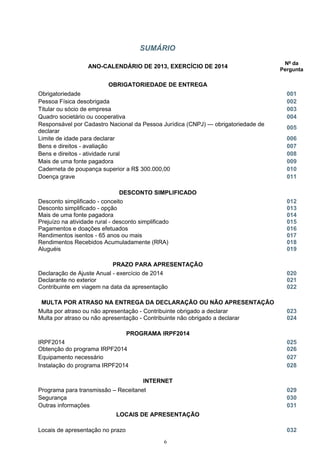 SUMÁRIO
ANO-CALENDÁRIO DE 2013, EXERCÍCIO DE 2014
Nº da
Pergunta
OBRIGATORIEDADE DE ENTREGA
Obrigatoriedade 001
Pessoa Física desobrigada 002
Titular ou sócio de empresa 003
Quadro societário ou cooperativa 004
Responsável por Cadastro Nacional da Pessoa Jurídica (CNPJ) — obrigatoriedade de
declarar
005
Limite de idade para declarar 006
Bens e direitos - avaliação 007
Bens e direitos - atividade rural 008
Mais de uma fonte pagadora 009
Caderneta de poupança superior a R$ 300.000,00 010
Doença grave 011
DESCONTO SIMPLIFICADO
Desconto simplificado - conceito 012
Desconto simplificado - opção 013
Mais de uma fonte pagadora 014
Prejuízo na atividade rural - desconto simplificado 015
Pagamentos e doações efetuados 016
Rendimentos isentos - 65 anos ou mais 017
Rendimentos Recebidos Acumuladamente (RRA) 018
Aluguéis 019
PRAZO PARA APRESENTAÇÃO
Declaração de Ajuste Anual - exercício de 2014 020
Declarante no exterior 021
Contribuinte em viagem na data da apresentação 022
MULTA POR ATRASO NA ENTREGA DA DECLARAÇÃO OU NÃO APRESENTAÇÃO
Multa por atraso ou não apresentação - Contribuinte obrigado a declarar 023
Multa por atraso ou não apresentação - Contribuinte não obrigado a declarar 024
PROGRAMA IRPF2014
IRPF2014 025
Obtenção do programa IRPF2014 026
Equipamento necessário 027
Instalação do programa IRPF2014 028
INTERNET
Programa para transmissão – Receitanet 029
Segurança 030
Outras informações 031
LOCAIS DE APRESENTAÇÃO
Locais de apresentação no prazo 032
6
 