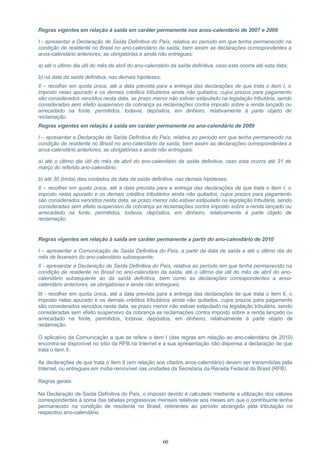 Regras vigentes em relação à saída em caráter permanente nos anos-calendário de 2007 e 2008
I - apresentar a Declaração de Saída Definitiva do País, relativa ao período em que tenha permanecido na
condição de residente no Brasil no ano-calendário da saída, bem assim as declarações correspondentes a
anos-calendário anteriores, se obrigatórias e ainda não entregues:
a) até o último dia útil do mês de abril do ano-calendário da saída definitiva, caso esta ocorra até esta data;
b) na data da saída definitiva, nas demais hipóteses;
II – recolher em quota única, até a data prevista para a entrega das declarações de que trata o item I, o
imposto nelas apurado e os demais créditos tributários ainda não quitados, cujos prazos para pagamento
são considerados vencidos nesta data, se prazo menor não estiver estipulado na legislação tributária, sendo
consideradas sem efeito suspensivo da cobrança as reclamações contra imposto sobre a renda lançado ou
arrecadado na fonte, permitidos, todavia, depósitos, em dinheiro, relativamente à parte objeto de
reclamação.
Regras vigentes em relação à saída em caráter permanente no ano-calendário de 2009
I – apresentar a Declaração de Saída Definitiva do País, relativa ao período em que tenha permanecido na
condição de residente no Brasil no ano-calendário da saída, bem assim as declarações correspondentes a
anos-calendário anteriores, se obrigatórias e ainda não entregues:
a) até o último dia útil do mês de abril do ano-calendário da saída definitiva, caso esta ocorra até 31 de
março do referido ano-calendário;
b) até 30 (trinta) dias contados da data da saída definitiva, nas demais hipóteses;
II – recolher em quota única, até a data prevista para a entrega das declarações de que trata o item I, o
imposto nelas apurado e os demais créditos tributários ainda não quitados, cujos prazos para pagamento
são considerados vencidos nesta data, se prazo menor não estiver estipulado na legislação tributária, sendo
consideradas sem efeito suspensivo da cobrança as reclamações contra imposto sobre a renda lançado ou
arrecadado na fonte, permitidos, todavia, depósitos, em dinheiro, relativamente à parte objeto de
reclamação.
Regras vigentes em relação à saída em caráter permanente a partir do ano-calendário de 2010
I – apresentar a Comunicação de Saída Definitiva do País, a partir da data de saída e até o último dia do
mês de fevereiro do ano-calendário subsequente;
II - apresentar a Declaração de Saída Definitiva do País, relativa ao período em que tenha permanecido na
condição de residente no Brasil no ano-calendário da saída, até o último dia útil do mês de abril do ano-
calendário subsequente ao da saída definitiva, bem como as declarações correspondentes a anos-
calendário anteriores, se obrigatórias e ainda não entregues;
III - recolher em quota única, até a data prevista para a entrega das declarações de que trata o item II, o
imposto nelas apurado e os demais créditos tributários ainda não quitados, cujos prazos para pagamento
são considerados vencidos nesta data, se prazo menor não estiver estipulado na legislação tributária, sendo
consideradas sem efeito suspensivo da cobrança as reclamações contra imposto sobre a renda lançado ou
arrecadado na fonte, permitidos, todavia, depósitos, em dinheiro, relativamente à parte objeto de
reclamação.
O aplicativo da Comunicação a que se refere o item I (das regras em relação ao ano-calendário de 2010)
encontra-se disponível no sítio da RFB na Internet e a sua apresentação não dispensa a declaração de que
trata o item II.
As declarações de que trata o item II (em relação aos citados anos-calendário) devem ser transmitidas pela
Internet, ou entregues em mídia removível nas unidades da Secretaria da Receita Federal do Brasil (RFB).
Regras gerais:
Na Declaração de Saída Definitiva do País, o imposto devido é calculado mediante a utilização dos valores
correspondentes à soma das tabelas progressivas mensais relativas aos meses em que o contribuinte tenha
permanecido na condição de residente no Brasil, referentes ao período abrangido pela tributação no
respectivo ano-calendário.
60
 