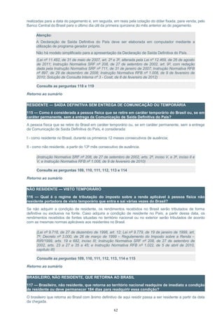 realizadas para a data do pagamento e, em seguida, em reais pela cotação do dólar fixada, para venda, pelo
Banco Central do Brasil para o último dia útil da primeira quinzena do mês anterior ao do pagamento.
Atenção:
A Declaração de Saída Definitiva do País deve ser elaborada em computador mediante a
utilização de programa gerador próprio.
Não há modelo simplificado para a apresentação da Declaração de Saída Definitiva do País.
(Lei nº 11.482, de 31 de maio de 2007, art. 2º e 3º, alterada pela Lei nº 12.469, de 26 de agosto
de 2011; Instrução Normativa SRF nº 208, de 27 de setembro de 2002, art. 9º, com redação
dada pela Instrução Normativa SRF nº 711, de 31 de janeiro de 2007; Instrução Normativa RFB
nº 897, de 29 de dezembro de 2008; Instrução Normativa RFB nº 1.008, de 9 de fevereiro de
2010; Solução de Consulta Interna nº 3 - Cosit, de 8 de fevereiro de 2012)
Consulte as perguntas 118 e 119
Retorno ao sumário
RESIDENTE — SAÍDA DEFINITIVA SEM ENTREGA DE COMUNICAÇÃO OU TEMPORÁRIA
115 — Como é considerada a pessoa física que se retire em caráter temporário do Brasil ou, se em
caráter permanente, sem a entrega da Comunicação de Saída Definitiva do País?
A pessoa física que se retire do Brasil em caráter temporário ou, se em caráter permanente, sem a entrega
da Comunicação de Saída Definitiva do País, é considerada:
I - como residente no Brasil, durante os primeiros 12 meses consecutivos de ausência;
II - como não residente, a partir do 13º mês consecutivo de ausência.
(Instrução Normativa SRF nº 208, de 27 de setembro de 2002, arts. 2º, inciso V, e 3º, inciso II e
V, e Instrução Normativa RFB nº 1.008, de 9 de fevereiro de 2010)
Consulte as perguntas 109, 110, 111, 112, 113 e 114
Retorno ao sumário
NÃO RESIDENTE — VISTO TEMPORÁRIO
116 — Qual é o regime de tributação do imposto sobre a renda aplicável à pessoa física não
residente portadora de visto temporário que entra e sai várias vezes do Brasil?
Se não adquirir a condição de residente, os rendimentos recebidos no Brasil serão tributados de forma
definitiva ou exclusiva na fonte. Caso adquira a condição de residente no País, a partir dessa data, os
rendimentos recebidos de fontes situadas no território nacional ou no exterior serão tributados de acordo
com as mesmas normas aplicáveis aos residentes no Brasil.
(Lei nº 9.718, de 27 de dezembro de 1998, art. 12; Lei nº 9.779, de 19 de janeiro de 1999, art.
7º; Decreto nº 3.000, de 26 de março de 1999 – Regulamento do Imposto sobre a Renda –
RIR/1999, arts. 19 e 682, inciso III; Instrução Normativa SRF nº 208, de 27 de setembro de
2002, arts. 23 a 27 e 35 a 45; e Instrução Normativa RFB nº 1.022, de 5 de abril de 2010,
capítulo III)
Consulte as perguntas 109, 110, 111, 112, 113, 114 e 115
Retorno ao sumário
BRASILEIRO, NÃO RESIDENTE, QUE RETORNA AO BRASIL
117 — Brasileiro, não residente, que retorna ao território nacional readquire de imediato a condição
de residente ou deve permanecer 184 dias para readquirir essa condição?
O brasileiro que retorna ao Brasil com ânimo definitivo de aqui residir passa a ser residente a partir da data
da chegada.
62
 