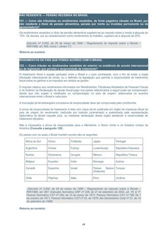 NÃO RESIDENTE — PENSÃO RECEBIDA NO BRASIL
121 — Como são tributados os rendimentos recebidos, de fonte pagadora situada no Brasil, por
não residente a título de pensão alimentícia, pensão por morte ou invalidez permanente ou de
aposentadoria?
Os rendimentos recebidos a título de pensão alimentícia sujeitam-se ao imposto sobre a renda à alíquota de
15%. Os demais, por se caracterizarem como rendimentos do trabalho, sujeitam-se à alíquota de 25%.
(Decreto nº 3.000, de 26 de março de 1999 – Regulamento do Imposto sobre a Renda –
RIR/1999, art. 685, inciso I, alínea “c”)
Retorno ao sumário
RENDIMENTOS DE PAÍS QUE POSSUI ACORDO COM O BRASIL
122 — Como tributar os rendimentos recebidos do exterior na existência de acordo internacional
ou de legislação que permita a reciprocidade de tratamento?
O tratamento fiscal é aquele pactuado entre o Brasil e o país contratante, com o fim de evitar a dupla
tributação internacional da renda, ou o definido na legislação que permita a reciprocidade de tratamento
fiscal sobre os ganhos e os impostos em ambos os países.
O imposto relativo aos rendimentos informados em Rendimentos Tributáveis Recebidos de Pessoas Físicas
e do Exterior na Declaração de Ajuste Anual pago nos países relacionados a seguir pode ser compensado,
desde que não sujeito à restituição ou compensação no país de origem, observados os acordos
internacionais entre o Brasil e cada país.
A invocação de lei estrangeira concessiva de reciprocidade deve ser comprovada pelo contribuinte.
A prova de reciprocidade de tratamento é feita com cópia da lei publicada em órgão da imprensa oficial do
país de origem do rendimento, traduzida por tradutor juramentado e autenticada pela representação
diplomática do Brasil naquele país, ou mediante declaração desse órgão atestando a reciprocidade de
tratamento tributário.
Não é necessária a prova de reciprocidade para a Alemanha, o Reino Unido e os Estados Unidos da
América (Consulte a pergunta 128).
Os países com os quais o Brasil mantém acordo são os seguintes:
África do Sul China Finlândia Japão Portugal
Argentina Coreia França Luxemburgo República Eslovaca
Áustria Dinamarca Hungria México República Tcheca
Bélgica Equador Índia Noruega Suécia
Canadá Espanha Israel Países Baixos
(Holanda)
Turquia
Chile Filipinas Itália Peru Ucrânia
(Decreto nº 3.000, de 26 de março de 1999 – Regulamento do Imposto sobre a Renda –
RIR/1999, art. 997; Instrução Normativa SRF nº 208, de 27 de setembro de 2002, art. 16, § 1º;
Parecer Normativo CST nº 250, de 15 de março de 1971; Parecer Normativo CST nº 789, de 7
de outubro de 1971; Parecer Normativo CST nº 03, de 1979; Ato Declaratório Cosit nº 31, de 10
de setembro de 1998)
Retorno ao sumário
68
 