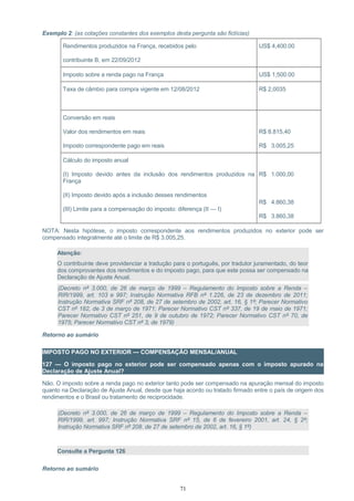 Exemplo 2: (as cotações constantes dos exemplos desta pergunta são fictícias)
Rendimentos produzidos na França, recebidos pelo
contribuinte B, em 22/09/2012
US$ 4,400.00
Imposto sobre a renda pago na França US$ 1,500.00
Taxa de câmbio para compra vigente em 12/08/2012 R$ 2,0035
Conversão em reais
Valor dos rendimentos em reais
Imposto correspondente pago em reais
R$ 8.815,40
R$ 3.005,25
Cálculo do imposto anual
(I) Imposto devido antes da inclusão dos rendimentos produzidos na
França
(II) Imposto devido após a inclusão desses rendimentos
(III) Limite para a compensação do imposto: diferença (II — I)
R$ 1.000,00
R$ 4.860,38
R$ 3.860,38
NOTA: Nesta hipótese, o imposto correspondente aos rendimentos produzidos no exterior pode ser
compensado integralmente até o limite de R$ 3.005,25.
Atenção:
O contribuinte deve providenciar a tradução para o português, por tradutor juramentado, do teor
dos comprovantes dos rendimentos e do imposto pago, para que este possa ser compensado na
Declaração de Ajuste Anual.
(Decreto nº 3.000, de 26 de março de 1999 – Regulamento do Imposto sobre a Renda –
RIR/1999, art. 103 e 997; Instrução Normativa RFB nº 1.226, de 23 de dezembro de 2011;
Instrução Normativa SRF nº 208, de 27 de setembro de 2002, art. 16, § 1º; Parecer Normativo
CST nº 182, de 3 de março de 1971; Parecer Normativo CST nº 337, de 19 de maio de 1971;
Parecer Normativo CST nº 251, de 9 de outubro de 1972; Parecer Normativo CST nº 70, de
1975; Parecer Normativo CST nº 3, de 1979)
Retorno ao sumário
IMPOSTO PAGO NO EXTERIOR — COMPENSAÇÃO MENSAL/ANUAL
127 — O imposto pago no exterior pode ser compensado apenas com o imposto apurado na
Declaração de Ajuste Anual?
Não. O imposto sobre a renda pago no exterior tanto pode ser compensado na apuração mensal do imposto
quanto na Declaração de Ajuste Anual, desde que haja acordo ou tratado firmado entre o país de origem dos
rendimentos e o Brasil ou tratamento de reciprocidade.
(Decreto nº 3.000, de 26 de março de 1999 – Regulamento do Imposto sobre a Renda –
RIR/1999, art. 997; Instrução Normativa SRF nº 15, de 6 de fevereiro 2001, art. 24, § 2º;
Instrução Normativa SRF nº 208. de 27 de setembro de 2002, art. 16, § 1º)
Consulte a Pergunta 126
Retorno ao sumário
71
 