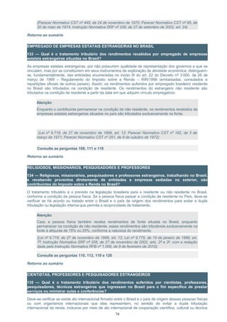 (Parecer Normativo CST nº 449, de 24 de novembro de 1970; Parecer Normativo CST nº 85, de
20 de maio de 1974; Instrução Normativa SRF nº 208, de 27 de setembro de 2002, art. 24)
Retorno ao sumário
EMPREGADO DE EMPRESAS ESTATAIS ESTRANGEIRAS NO BRASIL
133 — Qual é o tratamento tributário dos rendimentos recebidos por empregado de empresas
estatais estrangeiras situadas no Brasil?
As empresas estatais estrangeiras, por não possuírem qualidade de representação dos governos a que se
vinculam, mas por se constituírem em seus instrumentos de exploração de atividade econômica, distinguem-
se, fundamentalmente, das entidades enumeradas no inciso III do art. 22 do Decreto nº 3.000, de 26 de
março de 1999 – Regulamento do Imposto sobre a Renda – RIR/1999 (embaixadas, consulados e
repartições oficiais de outros países). Assim, os rendimentos auferidos por empregado brasileiro residente
no Brasil são tributados na condição de residente. Os rendimentos do estrangeiro não residente são
tributados na condição de residente a partir da data em que adquirir vínculo empregatício.
Atenção:
Enquanto o contribuinte permanecer na condição de não residente, os rendimentos recebidos de
empresas estatais estrangeiras situadas no país são tributados exclusivamente na fonte.
(Lei nº 9.718, de 27 de novembro de 1999, art. 12; Parecer Normativo CST nº 182, de 3 de
março de 1971; Parecer Normativo CST nº 251, de 9 de outubro de 1972)
Consulte as perguntas 109, 111 e 118
Retorno ao sumário
RELIGIOSOS, MISSIONÁRIOS, PESQUISADORES E PROFESSORES
134 — Religiosos, missionários, pesquisadores e professores estrangeiros, trabalhando no Brasil,
e recebendo proventos diretamente de entidades e empresas sediadas no exterior, são
contribuintes do Imposto sobre a Renda no Brasil?
O tratamento tributário é o previsto na legislação brasileira para o residente ou não residente no Brasil,
conforme a condição da pessoa física. Se a pessoa física passar a condição de residente no País, deve-se
verificar se há acordo ou tratado entre o Brasil e o país de origem dos rendimentos para evitar a dupla
tributação ou legislação interna que permita a reciprocidade de tratamento.
Atenção:
Caso a pessoa física também receba rendimentos de fonte situada no Brasil, enquanto
permanecer na condição de não residente, esses rendimentos são tributáveis exclusivamente na
fonte à alíquota de 15% ou 25%, conforme a natureza do rendimento.
(Lei nº 9.718, de 27 de novembro de 1998, art. 12; Lei nº 9.779, de 19 de janeiro de 1999, art.
7º; Instrução Normativa SRF nº 208, de 27 de novembro de 2002, arts. 2º e 3º, com a redação
dada pela Instrução Normativa RFB nº 1.008, de 9 de fevereiro de 2010).
Consulte as perguntas 110, 112, 119 e 120
Retorno ao sumário
CIENTISTAS, PROFESSORES E PESQUISADORES ESTRANGEIROS
135 — Qual é o tratamento tributário dos rendimentos auferidos por cientistas, professores,
pesquisadores, técnicos estrangeiros que ingressam no Brasil para o fim específico de prestar
serviços ou ministrar aulas e conferências?
Deve-se verificar se existe ato internacional firmado entre o Brasil e o país de origem dessas pessoas físicas
ou com organismos internacionais que elas representem, no sentido de evitar a dupla tributação
internacional da renda, inclusive por meio de ato internacional de cooperação científica, cultural ou técnica
74
 