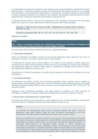 ou reciprocidade de tratamento. Existindo o ato e estando expressamente definida a situação fiscal dessas
pessoas físicas, o tratamento tributário é aquele nele determinado. Não havendo tal ato ou se a situação
fiscal não estiver nele expressamente determinada, os rendimentos do trabalho recebidos de fonte situada
no Brasil, enquanto permanecer na condição de não residente, são tributáveis exclusivamente na fonte à
alíquota de 25%. Os demais rendimentos são tributados à alíquota de 15%.
A Instrução Normativa RFB nº 1.226, de 23 de dezembro de 2011 disciplina o fornecimento de informações
fiscais com o país com o qual o Brasil tenha firmado acordo para evitar a dupla tributação.
(Decreto nº 3.000, de 26 de março de 1999 – Regulamento do Imposto sobre a Renda –
RIR/1999, art. 997)
Consulte as perguntas 109, 110, 111, 112, 113, 114, 115, 116, 117, 118, 119 e 128
Retorno ao sumário
PNUD
136 — Qual é o tratamento tributário dos rendimentos auferidos por funcionário do Programa das
Nações Unidas para o Desenvolvimento no Brasil (PNUD), da ONU?
Os rendimentos do funcionário do PNUD, da ONU, têm o seguinte tratamento:
1 - Funcionário estrangeiro
Sobre os rendimentos do trabalho oriundos de suas funções específicas nesse organismo, bem como os
produzidos no exterior, não incide o imposto sobre a renda brasileiro.
É contribuinte do imposto sobre a renda brasileiro, na condição de não residente no Brasil, quanto aos
rendimentos que tenham sido produzidos no Brasil, tais como remuneração por serviços aqui prestados e
por aplicação de capital em imóveis no País, pagos ou creditados por qualquer pessoa física ou jurídica,
quer sejam estas residentes no Brasil ou não.
Caracteriza-se a condição de residente, se receber de fonte brasileira rendimentos do trabalho com vínculo
empregatício.
2 - Funcionário brasileiro
Os rendimentos do trabalho oriundos de suas funções específicas nesse organismo não se sujeitam ao
imposto sobre a renda brasileiro, desde que o nome do funcionário conste da relação entregue à Secretaria
da Receita Federal do Brasil (RFB) na forma do anexo II da Instrução Normativa SRF nº 208, de 27 de
setembro de 2002.
Quaisquer outros rendimentos percebidos, quer sejam pagos ou creditados por fontes nacionais ou
estrangeiras, no Brasil ou no exterior, sujeitam-se à tributação como os demais residentes no Brasil.
3 - Pessoa física não pertencente ao quadro efetivo
Os rendimentos de técnico que presta serviço a esses organismos, sem vínculo empregatício, são tributados
consoante disponha a legislação brasileira, quer seja residente no Brasil ou não.
Atenção:
Os proventos da aposentadoria, bem como as pensões, qualquer que seja a forma de
pagamento, pagos pelas Nações Unidas aos seus funcionários aposentados ou aos seus
dependentes, não estão sujeitos à tributação pelo imposto sobre a renda no Brasil.
Para que os rendimentos do trabalho oriundos do exercício de funções específicas no Programa
das Nações Unidas para o Desenvolvimento no Brasil (PNUD), nas Agências Especializadas da
Organização das Nações Unidas (ONU), na Organização dos Estados Americanos (OEA) e na
Associação Latino-Americana de Integração (Aladi), situadas no Brasil, recebidos por
funcionários aqui residentes, sejam considerados isentos, é necessário que seus nomes sejam
relacionados e informados à Secretaria da Receita Federal do Brasil (RFB) por tais organismos,
como integrantes de suas categorias por elas especificadas, em formulário específico conforme
modelo constante no Anexo II da Instrução Normativa SRF nº 208, de 27 de setembro de 2002,
75
 