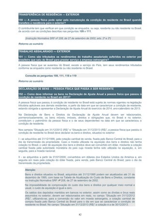 TRANSFERÊNCIA DE RESIDÊNCIA — EXTERIOR
150 — A pessoa física pode optar pela manutenção da condição de residente no Brasil quando
transfere a residência para o exterior?
O contribuinte tem que verificar em que condição se enquadra, ou seja, residente ou não residente no Brasil,
de acordo com as condições descritas nas perguntas 109 e 111.
(Instrução Normativa SRF nº 208, de 27 de setembro de 2002, arts. 2º e 3º)
Retorno ao sumário
TRABALHO ASSALARIADO — EXTERIOR
151 — Como são tributados os rendimentos do trabalho assalariado auferidos no exterior por
brasileiro que saiu do Brasil para prestar serviço a empresa estrangeira?
A pessoa física que se ausentou do Brasil, exceto a serviço do País, tem seus rendimentos tributados
conforme se enquadre como residente ou não residente no Brasil.
Consulte as perguntas 109, 111, 118 e 119
Retorno ao sumário
DECLARAÇÃO DE BENS — PESSOA FÍSICA QUE PASSA A SER RESIDENTE
152 — Como deve informar os bens na Declaração de Ajuste Anual a pessoa física que passou à
condição de residente no Brasil em 2013?
A pessoa física que passou à condição de residente no Brasil está sujeita às normas vigentes na legislação
tributária aplicáveis aos demais residentes, a partir da data em que se caracterizar a condição de residente,
estando obrigada a apresentar a Declaração de Ajuste Anual do exercício de 2014, ano-calendário de 2013.
Na Declaração de Bens e Direitos da Declaração de Ajuste Anual devem ser relacionados,
pormenorizadamente, os bens móveis, imóveis, direitos e obrigações que, no Brasil e no exterior,
constituíam o patrimônio da pessoa física e o de seus dependentes na data em que se caracterizou a
condição de residente.
Nos campos “Situação em 31/12/2012 (R$)” e “Situação em 31/12/2013 (R$)”, a pessoa física que passou à
condição de residente no Brasil deve declarar os bens e direitos, situados no exterior:
I - se adquiridos até 31/12/1999, pela cotação cambial de venda, fixada pelo Banco Central do Brasil, para o
dia da transmissão da propriedade. Caso a moeda utilizada na aquisição dos bens e direitos não tenha
cotação no Brasil, o valor de aquisição dos bens e direitos deve ser convertido em dólar, mediante a cotação
cambial fixada pela autoridade monetária do país cuja moeda tenha sido utilizada na aquisição, e, em
seguida, para a moeda nacional;
II - se adquiridos a partir de 01/01/2000, convertidos em dólares dos Estados Unidos da América e, em
seguida em reais pela cotação do dólar fixada, para venda, pelo Banco Central do Brasil, para o dia da
transmissão da propriedade.
Atenção:
Bens e direitos situados no Brasil, adquiridos até 31/12/1995 podem ser atualizados até 31 de
dezembro de 1995, com base na Tabela de Atualização do Custo de Bens e Direitos, constante
na Instrução Normativa SRF nº 208, de 27 de setembro de 2002.
Na impossibilidade de comprovação do custo dos bens e direitos por qualquer meio normal e
usual, o custo de aquisição é igual a zero.
Os saldos dos depósitos mantidos em bancos no exterior, assim como as dívidas e ônus reais
assumidos no exterior, devem ser relacionados em reais, no campo “Situação em 31/12/2012
(R$)”, utilizando-se, para a conversão do valor em moeda estrangeira, a cotação cambial de
compra fixada pelo Banco Central do Brasil para o dia em que se caracterizar a condição de
residente no Brasil. No campo “Situação em 31/12/2013 (R$)” a cotação é a de 30/12/2013.
82
 