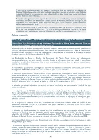 O estoque de moeda estrangeira em poder do contribuinte deve ser convertido em dólares dos
Estados Unidos da América pelo valor fixado para a data em que se caracterizou a condição de
residente no Brasil e, em seguida, em reais pela cotação do dólar fixada, para venda, pelo Banco
Central do Brasil, para esta data.
A moeda estrangeira adquirida a partir da data em que o contribuinte passou à condição de
residente é convertida em dólares dos Estados Unidos da América, na data da aquisição e, em
seguida em reais pela cotação média mensal do dólar, para venda, divulgada pela Secretaria da
Receita Federal do Brasil (RFB).
(Instrução Normativa SRF nº 208, de 27 de setembro de 2002 art. 8; Instrução Normativa SRF
nº 15, de 6 de fevereiro de 2001, art. 53, § 4º a 8º; Instrução Normativa SRF nº 84, de 11 de
outubro de 2001, alterada pela Instrução Normativa nº 599, de 28 de dezembro de 2005)
Retorno ao sumário
DECLARAÇÃO DE BENS — PESSOA FÍSICA QUE READQUIRE A CONDIÇÃO DE RESIDENTE
153 — Como deve informar os bens e direitos na Declaração de Ajuste Anual a pessoa física que
retornou à condição de residente no Brasil em 2013?
A pessoa física que retornou à condição de residente no Brasil está sujeita às normas vigentes na legislação
tributária aplicáveis aos demais residentes a partir da data em que se caracterizar a condição de residente,
estando obrigada, caso se enquadre nas condições de obrigatoriedade, a apresentar a Declaração de Ajuste
Anual do exercício de 2014, ano-calendário de 2013.
Na Declaração de Bens e Direitos da Declaração de Ajuste Anual devem ser relacionados,
pormenorizadamente, os bens móveis, imóveis, direitos e obrigações que, no Brasil e no exterior,
constituíam o patrimônio da pessoa física e o de seus dependentes na data em que se caracterizou a
condição de residente.
A pessoa física que retornar à condição de residente no Brasil deve considerar como custo, nos campos
“Situação em 31/12/2012” e “Situação em 31/12/2013”, para os bens e direitos:
a) adquiridos anteriormente à saída do Brasil, o valor constante na Declaração de Saída Definitiva do País
ou na última declaração apresentada ou, ainda, no caso de não obrigado a apresentar a declaração anual
de rendimentos, o custo de aquisição, atualizado até 31 de dezembro de 1995, com base na Tabela de
Atualização do Custo de Bens e Direitos, constante na Instrução Normativa SRF nº 208, de 27 de setembro
de 2002, observado o disposto no art. 96 da Lei nº 8.383, de 30 de dezembro de 1991;
b) situados no exterior adquiridos no período em que o contribuinte se encontrava na condição de não
residente no Brasil:
I - se adquiridos até 31/12/1999, pela cotação cambial de venda, fixada pelo Banco Central do Brasil, para o
dia da aquisição da propriedade. Caso a moeda utilizada na aquisição dos bens e direitos não tenha cotação
no Brasil, o valor de aquisição dos bens e direitos deve ser convertido em dólar, mediante a cotação cambial
fixada pela autoridade monetária do país cuja moeda tenha sido utilizada na aquisição, e, em seguida, para
a moeda nacional;
II - se adquiridos a partir de 01/01/2000, convertidos em dólares dos Estados Unidos da América e, em
seguida em reais pela cotação do dólar fixada, para venda, pelo Banco Central do Brasil, para o dia da
transmissão da propriedade.
c) situados no Brasil adquiridos no período em que o contribuinte se encontrava na situação de não
residente no Brasil, o valor de aquisição, quando adquiridos a partir de 01/01/96. Para bens e direitos
adquiridos até 31/12/95, o custo de aquisição atualizado até 31/12/1995 com base na Tabela de Atualização
do Custo de Bens e Direitos, constante na Instrução Normativa SRF nº 208, de 27 de setembro de 2002.
Na impossibilidade de comprovação do custo dos bens e direitos por qualquer meio normal e usual, o custo
de aquisição é igual a zero.
Os saldos dos depósitos mantidos em bancos no exterior, assim como as dívidas e ônus reais assumidos no
exterior, devem ser relacionados em reais, nos campos “Situação em 31/12/2012”, utilizando-se, para a
conversão do valor em moeda estrangeira, a cotação cambial de compra fixada pelo Banco Central do Brasil
para o dia em que se caracterizar a condição de residente no Brasil. No campo “Situação em 31/12/2013” a
cotação é a de 30/12/2013.
83
 