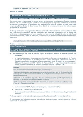 Consulte as perguntas 109, 111 e 116
Retorno ao sumário
CONVERSÃO EM REAIS — RENDIMENTOS/ IMPOSTO/DEDUÇÕES
156 — Como converter para reais os valores recebidos ou pagos em moeda estrangeira?
Os rendimentos e o imposto pago no exterior devem ser convertidos em dólares dos Estados Unidos da
América, pelo seu valor fixado pela autoridade monetária do país de origem dos rendimentos na data do
recebimento ou pagamento e, em seguida, em reais mediante utilização do valor do dólar fixado para
compra pelo Banco Central do Brasil para o último dia útil da primeira quinzena do mês anterior ao do
recebimento do rendimento.
As deduções referentes aos pagamentos efetuados em moeda estrangeira devem ser convertidas em dólar
dos Estados Unidos da América pelo seu valor fixado pela autoridade monetária do país de origem dos
rendimentos na data do pagamento e, em seguida, em reais mediante utilização do valor do dólar fixado
para venda pelo Banco Central do Brasil para o último dia útil da primeira quinzena do mês anterior ao do
pagamento.
(Instrução Normativa SRF nº 208, de 27 de setembro de 2002, art. 16, §§ 2º e 4º)
Retorno ao sumário
DEDUÇÕES - EXTERIOR
157 — Quais são as deduções cabíveis na determinação da base de cálculo relativa a rendimentos
recebidos de fontes situadas no exterior?
1 - Na determinação da base de cálculo sujeita à incidência mensal do imposto podem ser
deduzidas:
• as importâncias pagas a título de pensão alimentícia em face das normas do Direito de Família,
quando em cumprimento de decisão judicial ou acordo homologado judicialmente, inclusive a
prestação de alimentos provisionais, ou de escritura pública a que se refere o art. 1.124-A da Lei nº
5.869, de 11 de janeiro de 1973 - Código de Processo Civil – a seguir transcrito (tratando-se de
pensão paga em cumprimento de sentença estrangeira, consulte a pergunta 338);
Atenção:
Para efeitos da aplicação da referida dedução, observe-se que:
1) as importâncias pagas relativas ao suprimento de alimentos, em face do Direito de Família,
serão aquelas em dinheiro e somente a título de prestação de alimentos provisionais ou a título
de pensão alimentícia;
2) tratando-se de sociedade conjugal, a dedução somente se aplica, quando o provimento de
alimentos for decorrente da dissolução daquela sociedade;
3) não alcança o provimento de alimentos decorrente de sentença arbitral, de que trata a Lei nº
9.307, de 23 de setembro de 1996.
• o valor mensal de R$ 171,97, por dependente, para o ano-calendário 2013:
• contribuição à Previdência Social no Brasil; e
• despesas escrituradas no livro-caixa, desde que relativas a rendimentos recebidos por profissional
autônomo.
As deduções podem ser consideradas apenas quando não utilizadas para fins de retenção na fonte.
O imposto deve ser calculado mediante utilização da tabela progressiva mensal vigente no mês do
recebimento do rendimento.
85
 