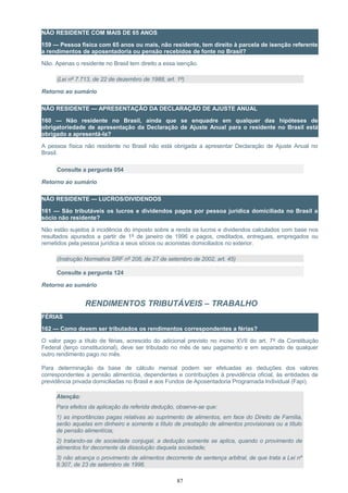 NÃO RESIDENTE COM MAIS DE 65 ANOS
159 — Pessoa física com 65 anos ou mais, não residente, tem direito à parcela de isenção referente
a rendimentos de aposentadoria ou pensão recebidos de fonte no Brasil?
Não. Apenas o residente no Brasil tem direito a essa isenção.
(Lei nº 7.713, de 22 de dezembro de 1988, art. 1º)
Retorno ao sumário
NÃO RESIDENTE — APRESENTAÇÃO DA DECLARAÇÃO DE AJUSTE ANUAL
160 — Não residente no Brasil, ainda que se enquadre em qualquer das hipóteses de
obrigatoriedade de apresentação da Declaração de Ajuste Anual para o residente no Brasil está
obrigado a apresentá-la?
A pessoa física não residente no Brasil não está obrigada a apresentar Declaração de Ajuste Anual no
Brasil.
Consulte a pergunta 054
Retorno ao sumário
NÃO RESIDENTE — LUCROS/DIVIDENDOS
161 — São tributáveis os lucros e dividendos pagos por pessoa jurídica domiciliada no Brasil a
sócio não residente?
Não estão sujeitos à incidência do imposto sobre a renda os lucros e dividendos calculados com base nos
resultados apurados a partir de 1º de janeiro de 1996 e pagos, creditados, entregues, empregados ou
remetidos pela pessoa jurídica a seus sócios ou acionistas domiciliados no exterior.
(Instrução Normativa SRF nº 208, de 27 de setembro de 2002, art. 45)
Consulte a pergunta 124
Retorno ao sumário
RENDIMENTOS TRIBUTÁVEIS – TRABALHO
FÉRIAS
162 — Como devem ser tributados os rendimentos correspondentes a férias?
O valor pago a título de férias, acrescido do adicional previsto no inciso XVII do art. 7º da Constituição
Federal (terço constitucional), deve ser tributado no mês de seu pagamento e em separado de qualquer
outro rendimento pago no mês.
Para determinação da base de cálculo mensal podem ser efetuadas as deduções dos valores
correspondentes a pensão alimentícia, dependentes e contribuições à previdência oficial, às entidades de
previdência privada domiciliadas no Brasil e aos Fundos de Aposentadoria Programada Individual (Fapi).
Atenção:
Para efeitos da aplicação da referida dedução, observe-se que:
1) as importâncias pagas relativas ao suprimento de alimentos, em face do Direito de Família,
serão aquelas em dinheiro e somente a título de prestação de alimentos provisionais ou a título
de pensão alimentícia;
2) tratando-se de sociedade conjugal, a dedução somente se aplica, quando o provimento de
alimentos for decorrente da dissolução daquela sociedade;
3) não alcança o provimento de alimentos decorrente de sentença arbitral, de que trata a Lei nº
9.307, de 23 de setembro de 1996.
87
 