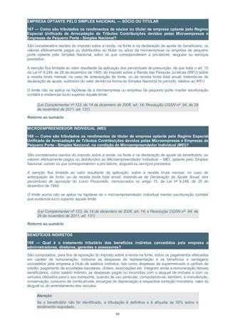 EMPRESA OPTANTE PELO SIMPLES NACIONAL — SÓCIO OU TITULAR
167 — Como são tributados os rendimentos de sócios ou titular de empresa optante pelo Regime
Especial Unificado de Arrecadação de Tributos Contribuições devidos pelas Microempresas e
Empresas de Pequeno Porte - Simples Nacional?
São considerados isentos do imposto sobre a renda, na fonte e na declaração de ajuste do beneficiário, os
valores efetivamente pagos ou distribuídos ao titular ou sócio da microempresa ou empresa de pequeno
porte optante pelo Simples Nacional, salvo os que corresponderem a pró-labore, aluguéis ou serviços
prestados.
A isenção fica limitada ao valor resultante da aplicação dos percentuais de presunção, de que trata o art. 15
da Lei nº 9.249, de 26 de dezembro de 1995, do Imposto sobre a Renda das Pessoas Jurídicas (IRPJ) sobre
a receita bruta mensal, no caso de antecipação de fonte, ou da receita bruta total anual, tratando-se de
declaração de ajuste, subtraído do valor devido na forma do Simples Nacional no período, relativo ao IRPJ.
O limite não se aplica na hipótese de a microempresa ou empresa de pequeno porte manter escrituração
contábil e evidenciar lucro superior àquele limite.
(Lei Complementar nº 123, de 14 de dezembro de 2006, art. 14; Resolução CGSN nº 94, de 29
de novembro de 2011, art. 131)
Retorno ao sumário
MICROEMPREENDEDOR INDIVIDUAL (MEI)
168 — Como são tributados os rendimentos de titular de empresa optante pelo Regime Especial
Unificado de Arrecadação de Tributos Contribuições devidos pelas Microempresas e Empresas de
Pequeno Porte - Simples Nacional, na condição de Microempreendedor Individual (MEI)?
São considerados isentos do imposto sobre a renda, na fonte e na declaração de ajuste do beneficiário, os
valores efetivamente pagos ou distribuídos ao Microempreendedor Individual – MEI, optante pelo Simples
Nacional, exceto os que corresponderem a pró-labore, aluguéis ou serviços prestados.
A isenção fica limitada ao valor resultante da aplicação, sobre a receita bruta mensal, no caso de
antecipação de fonte, ou da receita bruta total anual, tratando-se de Declaração de Ajuste Anual, dos
percentuais de apuração do Lucro Presumido, mencionados no artigo 15, da Lei nº 9.249, de 26 de
dezembro de 1995.
O limite acima não se aplica na hipótese de o microempreendedor individual manter escrituração contábil
que evidencia lucro superior àquele limite.
(Lei Complementar nº 123, de 14 de dezembro de 2006, art. 14; e Resolução CGSN nº 94, de
29 de novembro de 2011, art. 131)
Retorno ao sumário
BENEFÍCIOS INDIRETOS
169 — Qual é o tratamento tributário dos benefícios indiretos concedidos pela empresa a
administradores, diretores, gerentes e assessores?
São computados, para fins de apuração do imposto sobre a renda na fonte, todos os pagamentos efetuados
em caráter de remuneração, inclusive as despesas de representação e os benefícios e vantagens
concedidos pela empresa a título de salários indiretos, tais como despesas de supermercado e cartões de
crédito, pagamento de anuidades escolares, clubes, associações etc. Integram ainda a remuneração desses
beneficiários, como salário indireto, as despesas pagas ou incorridas com o aluguel de imóveis e com os
veículos utilizados para o seu transporte, quando de uso particular, computando-se, também, a manutenção,
conservação, consumo de combustíveis, encargos de depreciação e respectiva correção monetária, valor do
aluguel ou do arrendamento dos veículos.
Atenção:
Se o beneficiário não for identificado, a tributação é definitiva e à alíquota de 35% sobre o
rendimento reajustado.
91
 