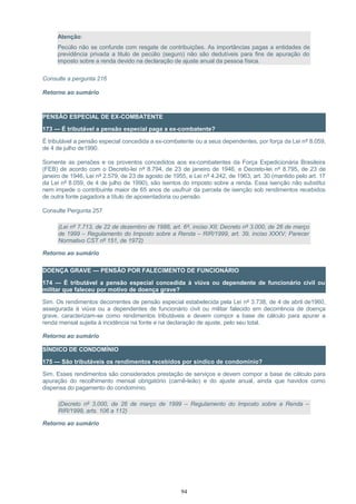 Atenção:
Pecúlio não se confunde com resgate de contribuições. As importâncias pagas a entidades de
previdência privada a titulo de pecúlio (seguro) não são dedutíveis para fins de apuração do
imposto sobre a renda devido na declaração de ajuste anual da pessoa física.
Consulte a pergunta 216
Retorno ao sumário
PENSÃO ESPECIAL DE EX-COMBATENTE
173 — É tributável a pensão especial paga a ex-combatente?
É tributável a pensão especial concedida a ex-combatente ou a seus dependentes, por força da Lei nº 8.059,
de 4 de julho de1990.
Somente as pensões e os proventos concedidos aos ex-combatentes da Força Expedicionária Brasileira
(FEB) de acordo com o Decreto-lei nº 8.794, de 23 de janeiro de 1946, e Decreto-lei nº 8.795, de 23 de
janeiro de 1946, Lei nº 2.579, de 23 de agosto de 1955, e Lei nº 4.242, de 1963, art. 30 (mantido pelo art. 17
da Lei nº 8.059, de 4 de julho de 1990), são isentos do imposto sobre a renda. Essa isenção não substitui
nem impede o contribuinte maior de 65 anos de usufruir da parcela de isenção sob rendimentos recebidos
de outra fonte pagadora a título de aposentadoria ou pensão.
Consulte Pergunta 257
(Lei nº 7.713, de 22 de dezembro de 1988, art. 6º, inciso XII; Decreto nº 3.000, de 26 de março
de 1999 – Regulamento do Imposto sobre a Renda – RIR/1999, art. 39, inciso XXXV; Parecer
Normativo CST nº 151, de 1972)
Retorno ao sumário
DOENÇA GRAVE — PENSÃO POR FALECIMENTO DE FUNCIONÁRIO
174 — É tributável a pensão especial concedida à viúva ou dependente de funcionário civil ou
militar que faleceu por motivo de doença grave?
Sim. Os rendimentos decorrentes de pensão especial estabelecida pela Lei nº 3.738, de 4 de abril de1960,
assegurada à viúva ou a dependentes de funcionário civil ou militar falecido em decorrência de doença
grave, caracterizam-se como rendimentos tributáveis e devem compor a base de cálculo para apurar a
renda mensal sujeita à incidência na fonte e na declaração de ajuste, pelo seu total.
Retorno ao sumário
SÍNDICO DE CONDOMÍNIO
175 — São tributáveis os rendimentos recebidos por síndico de condomínio?
Sim. Esses rendimentos são considerados prestação de serviços e devem compor a base de cálculo para
apuração do recolhimento mensal obrigatório (carnê-leão) e do ajuste anual, ainda que havidos como
dispensa do pagamento do condomínio.
(Decreto nº 3.000, de 26 de março de 1999 – Regulamento do Imposto sobre a Renda –
RIR/1999, arts. 106 a 112)
Retorno ao sumário
94
 