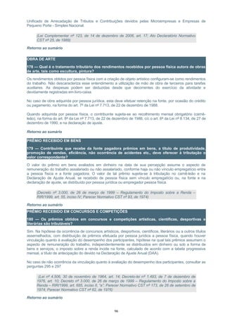 Unificado de Arrecadação de Tributos e Contribuições devidos pelas Microempresas e Empresas de
Pequeno Porte - Simples Nacional.
(Lei Complementar nº 123, de 14 de dezembro de 2006, art. 17; Ato Declaratório Normativo
CST nº 25, de 1989)
Retorno ao sumário
OBRA DE ARTE
178 — Qual é o tratamento tributário dos rendimentos recebidos por pessoa física autora de obras
de arte, tais como escultura, pintura?
Os rendimentos obtidos por pessoa física com a criação de objeto artístico configuram-se como rendimentos
do trabalho. Não descaracteriza esse entendimento a utilização de mão de obra de terceiros para tarefas
auxiliares. As despesas podem ser deduzidas desde que decorrentes do exercício da atividade e
devidamente registradas em livro-caixa.
No caso de obra adquirida por pessoa jurídica, esta deve efetuar retenção na fonte, por ocasião do crédito
ou pagamento, na forma do art. 7º da Lei nº 7.713, de 22 de dezembro de 1988.
Quando adquirida por pessoa física, o contribuinte sujeita-se ao recolhimento mensal obrigatório (carnê-
leão), na forma do art. 8º da Lei nº 7.713, de 22 de dezembro de 1988, c/c o art. 6º da Lei nº 8.134, de 27 de
dezembro de 1990, e na declaração de ajuste.
Retorno ao sumário
PRÊMIO RECEBIDO EM BENS
179 — Contribuinte que recebe da fonte pagadora prêmios em bens, a título de produtividade,
promoção de vendas, eficiência, não ocorrência de acidentes etc., deve oferecer à tributação o
valor correspondente?
O valor do prêmio em bens avaliados em dinheiro na data de sua percepção assume o aspecto de
remuneração do trabalho assalariado ou não assalariado, conforme haja ou não vínculo empregatício entre
a pessoa física e a fonte pagadora. O valor de tal prêmio sujeita-se à tributação no carnê-leão e na
Declaração de Ajuste Anual, se recebido de pessoa física sem vínculo empregatício ou, na fonte e na
declaração de ajuste, se distribuído por pessoa jurídica ou empregador pessoa física.
(Decreto nº 3.000, de 26 de março de 1999 – Regulamento do Imposto sobre a Renda –
RIR/1999, art. 55, inciso IV; Parecer Normativo CST nº 93, de 1974)
Retorno ao sumário
PRÊMIO RECEBIDO EM CONCURSOS E COMPETIÇÕES
180 — Os prêmios obtidos em concursos e competições artísticas, científicas, desportivas e
literárias são tributáveis?
Sim. Na hipótese da ocorrência de concursos artísticos, desportivos, científicos, literários ou a outros títulos
assemelhados, com distribuição de prêmios efetuada por pessoa jurídica a pessoa física, quando houver
vinculação quanto à avaliação do desempenho dos participantes, hipótese na qual tais prêmios assumem o
aspecto de remuneração do trabalho, independentemente se distribuídos em dinheiro ou sob a forma de
bens e serviços, o imposto sobre a renda incide na fonte, calculado de acordo com a tabela progressiva
mensal, a título de antecipação do devido na Declaração de Ajuste Anual (DAA).
No caso de não ocorrência da vinculação quanto à avaliação do desempenho dos participantes, consultar as
perguntas 295 e 297
(Lei nº 4.506, 30 de novembro de 1964, art. 14; Decreto-lei nº 1.493, de 7 de dezembro de
1976, art. 10; Decreto nº 3.000, de 26 de março de 1999 – Regulamento do Imposto sobre a
Renda – RIR/1999, art. 685, inciso II, “a”; Parecer Normativo CST nº 173, de 26 de setembro de
1974; Parecer Normativo CST nº 62, de 1976)
Retorno ao sumário
96
 