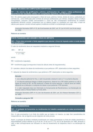 PRÊMIO RECEBIDO EM COMPETIÇÕES ESPORTIVAS
181 — Os valores das gratificações, prêmios, participações etc., pagos a atleta profissional, em
decorrência dos resultados obtidos em competições esportivas, são tributáveis?
Sim. Os valores pagos pelo empregador a título de luvas, prêmios, bichos, direito de arena, publicidade em
camisas etc., como retribuição pelo contrato de serviços profissionais, por vitórias, empates, títulos e troféus
conquistados, possuem caráter remuneratório e, como tal, são considerados rendimentos do trabalho
assalariado devendo compor, juntamente com os salários pagos ou creditados em cada mês, a base de
cálculo para apurar a renda mensal sujeita à incidência na fonte e na declaração de ajuste.
(Instrução Normativa SRF nº 15, de 6 de fevereiro de 2001, art. 2º; Lei nº 9.615, de 24 de março
de 1998)
Retorno ao sumário
FONTE PAGADORA QUE ASSUME O ÔNUS DO IMPOSTO
182 — Como deve proceder a fonte pagadora que assume o ônus do imposto sobre a renda devido
pelo beneficiário?
O valor do rendimento deve ser reajustado mediante a seguinte fórmula:
RR = RP - D
1 - (T / 100)
sendo:
RR = rendimento reajustado;
RP = rendimento pago (corresponde à base de cálculo antes do reajustamento);
D = parcela a deduzir da classe de rendimentos a que pertence o RP, observados os itens seguintes;
T = alíquota da classe de rendimentos a que pertence o RP, observados os itens seguintes.
Atenção:
1 - se a alíquota aplicável for fixa, o valor da parcela a deduzir é zero e T é a própria alíquota;
2 - se alíquota aplicável integrar a tabela progressiva, observar se o RR obtido pertence ou não à
classe de renda do RP. Se RR pertencer à classe de renda seguinte, o cálculo deve ser refeito,
utilizando-se a dedução e a alíquota da classe a que pertencer o RR apurado;
3 - o valor reajustado deve ser informado no Comprovante de Rendimentos e na Declaração de
Imposto sobre a Renda Retido na Fonte (Dirf).
(Instrução Normativa SRF nº 15, de 6 de fevereiro de 2001, art. 20; Parecer Normativo CST 2,
de 1980)
Consulte a pergunta 309
Retorno ao sumário
NOTAS PROMISSÓRIAS
183 — A quitação de honorários ou rendimentos do trabalho assalariado em notas promissórias é
tributável?
Sim. A nota promissória é um título de crédito que se basta a si mesmo, ou seja, tem característica de
independência, não se ligando ao ato originário de onde proveio.
Assim, a quitação de direitos mediante recebimento em notas promissórias ou título de crédito caracteriza a
disponibilidade jurídica referida no § 4º do art. 3º da Lei nº 7.713, de 22 de dezembro de 1988, devendo o
valor a elas correspondente ser tributado no mês do recebimento do respectivo título e na declaração de
ajuste.
97
 