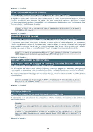 Retorno ao sumário
DÍVIDA PERDOADA EM TROCA DE SERVIÇOS
184 — O valor da dívida perdoada em troca de serviços prestados é tributável?
A importância com que for beneficiado o devedor nos casos de perdão ou cancelamento de dívida, inclusive
correção monetária e juros vencidos, se houver, em troca de serviços prestados, bem como qualquer
hipótese que resulte em acréscimo patrimonial, é rendimento sujeito à tributação no mês em que os serviços
forem prestados e na declaração de ajuste.
(Decreto nº 3.000, de 26 de março de 1999 – Regulamento do Imposto sobre a Renda –
RIR/1999, art. 55, inciso I)
Retorno ao sumário
PAGAMENTO EFETUADO EM BENS
185 — Qual é o tratamento tributário aplicável no caso de pagamento efetuado em bens?
O pagamento efetuado em bens móveis ou imóveis, títulos de crédito ou valores mobiliários etc., é tributável,
devendo os bens serem avaliados em dinheiro pelo valor que tiverem na data de sua percepção, sujeitando-
se ao recolhimento mensal (carnê-leão), se recebido de pessoa física sem vínculo empregatício ou, na fonte,
se pago por pessoa jurídica, ou pessoa física com vínculo empregatício e na declaração de ajuste.
(Lei nº 7.713, de 22 de dezembro de1988, art. 3º, § 4º; Decreto nº 3.000, de 26 de março de
1999 – Regulamento do Imposto sobre a Renda – RIR/1999, art. 994)
Retorno ao sumário
RENDIMENTOS RECEBIDOS EM MÊS POSTERIOR
186 — Quando devem ser tributados os rendimentos (comissões, honorários, salários etc.)
correspondentes a um mês e recebidos no mês seguinte?
Os rendimentos são tributados no mês em que forem recebidos, considerado como tal o da entrega de
recursos pela fonte pagadora, mesmo mediante depósito em instituição financeira em favor do beneficiário.
No caso de comissões recebidas por trabalhador assalariado, essas devem ser somadas ao salário do mês
do recebimento.
(Decreto nº 3.000, de 26 de março de 1999 – Regulamento do Imposto sobre a Renda –
RIR/1999, art. 38, parágrafo único)
Retorno ao sumário
ACIDENTE DE TRABALHO
187 — O valor recebido em virtude de acidente de trabalho é tributável?
A indenização e os proventos de aposentadoria ou reforma recebidos em decorrência de acidente de
trabalho são isentos.
Atenção:
A pensão paga aos dependentes em decorrência do falecimento da pessoa acidentada é
tributável.
(Lei nº 7.713, de 22 de dezembro de 1988, art. 6º, incisos IV e XIV; Decreto nº 3.000, de 26 de
março de 1999 – Regulamento do Imposto sobre a Renda – RIR/1999, art. 39, incisos XVII e
XXXIII)
Retorno ao sumário
98
 