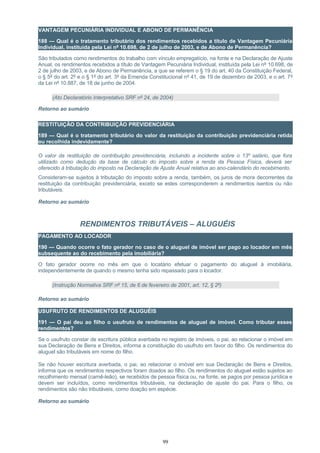 VANTAGEM PECUNIÁRIA INDIVIDUAL E ABONO DE PERMANÊNCIA
188 — Qual é o tratamento tributário dos rendimentos recebidos a título de Vantagem Pecuniária
Individual, instituída pela Lei nº 10.698, de 2 de julho de 2003, e de Abono de Permanência?
São tributados como rendimentos do trabalho com vínculo empregatício, na fonte e na Declaração de Ajuste
Anual, os rendimentos recebidos a título de Vantagem Pecuniária Individual, instituída pela Lei nº 10.698, de
2 de julho de 2003, e de Abono de Permanência, a que se referem o § 19 do art. 40 da Constituição Federal,
o § 5º do art. 2º e o § 1º do art. 3º da Emenda Constitucional nº 41, de 19 de dezembro de 2003, e o art. 7º
da Lei nº 10.887, de 18 de junho de 2004.
(Ato Declaratório Interpretativo SRF nº 24, de 2004)
Retorno ao sumário
RESTITUIÇÃO DA CONTRIBUIÇÃO PREVIDENCIÁRIA
189 — Qual é o tratamento tributário do valor da restituição da contribuição previdenciária retida
ou recolhida indevidamente?
O valor da restituição de contribuição previdenciária, incluindo a incidente sobre o 13º salário, que fora
utilizado como dedução da base de cálculo do imposto sobre a renda da Pessoa Física, deverá ser
oferecido à tributação do imposto na Declaração de Ajuste Anual relativa ao ano-calendário do recebimento.
Consideram-se sujeitos à tributação do imposto sobre a renda, também, os juros de mora decorrentes da
restituição da contribuição previdenciária, exceto se estes corresponderem a rendimentos isentos ou não
tributáveis.
Retorno ao sumário
RENDIMENTOS TRIBUTÁVEIS – ALUGUÉIS
PAGAMENTO AO LOCADOR
190 — Quando ocorre o fato gerador no caso de o aluguel de imóvel ser pago ao locador em mês
subsequente ao do recebimento pela imobiliária?
O fato gerador ocorre no mês em que o locatário efetuar o pagamento do aluguel à imobiliária,
independentemente de quando o mesmo tenha sido repassado para o locador.
(Instrução Normativa SRF nº 15, de 6 de fevereiro de 2001, art. 12, § 2º)
Retorno ao sumário
USUFRUTO DE RENDIMENTOS DE ALUGUÉIS
191 — O pai deu ao filho o usufruto de rendimentos de aluguel de imóvel. Como tributar esses
rendimentos?
Se o usufruto constar de escritura pública averbada no registro de imóveis, o pai, ao relacionar o imóvel em
sua Declaração de Bens e Direitos, informa a constituição do usufruto em favor do filho. Os rendimentos do
aluguel são tributáveis em nome do filho.
Se não houver escritura averbada, o pai, ao relacionar o imóvel em sua Declaração de Bens e Direitos,
informa que os rendimentos respectivos foram doados ao filho. Os rendimentos do aluguel estão sujeitos ao
recolhimento mensal (carnê-leão), se recebidos de pessoa física ou, na fonte, se pagos por pessoa jurídica e
devem ser incluídos, como rendimentos tributáveis, na declaração de ajuste do pai. Para o filho, os
rendimentos são não tributáveis, como doação em espécie.
Retorno ao sumário
99
 