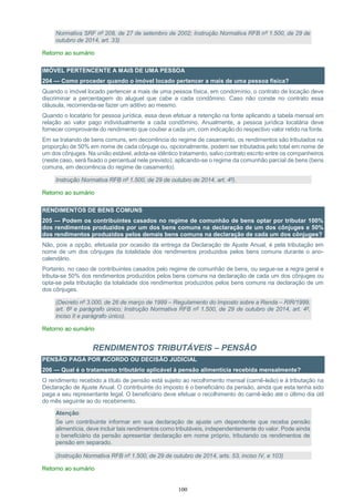 100
Normativa SRF nº 208, de 27 de setembro de 2002; Instrução Normativa RFB nº 1.500, de 29 de
outubro de 2014, art. 33)
Retorno ao sumário
IMÓVEL PERTENCENTE A MAIS DE UMA PESSOA
204 — Como proceder quando o imóvel locado pertencer a mais de uma pessoa física?
Quando o imóvel locado pertencer a mais de uma pessoa física, em condomínio, o contrato de locação deve
discriminar a percentagem do aluguel que cabe a cada condômino. Caso não conste no contrato essa
cláusula, recomenda-se fazer um aditivo ao mesmo.
Quando o locatário for pessoa jurídica, essa deve efetuar a retenção na fonte aplicando a tabela mensal em
relação ao valor pago individualmente a cada condômino. Anualmente, a pessoa jurídica locatária deve
fornecer comprovante do rendimento que couber a cada um, com indicação do respectivo valor retido na fonte.
Em se tratando de bens comuns, em decorrência do regime de casamento, os rendimentos são tributados na
proporção de 50% em nome de cada cônjuge ou, opcionalmente, podem ser tributados pelo total em nome de
um dos cônjuges. Na união estável, adota-se idêntico tratamento, salvo contrato escrito entre os companheiros
(neste caso, será fixado o percentual nele previsto), aplicando-se o regime da comunhão parcial de bens (bens
comuns, em decorrência do regime de casamento).
Instrução Normativa RFB nº 1.500, de 29 de outubro de 2014, art. 4º).
Retorno ao sumário
RENDIMENTOS DE BENS COMUNS
205 — Podem os contribuintes casados no regime de comunhão de bens optar por tributar 100%
dos rendimentos produzidos por um dos bens comuns na declaração de um dos cônjuges e 50%
dos rendimentos produzidos pelos demais bens comuns na declaração de cada um dos cônjuges?
Não, pois a opção, efetuada por ocasião da entrega da Declaração de Ajuste Anual, é pela tributação em
nome de um dos cônjuges da totalidade dos rendimentos produzidos pelos bens comuns durante o ano-
calendário.
Portanto, no caso de contribuintes casados pelo regime de comunhão de bens, ou segue-se a regra geral e
tributa-se 50% dos rendimentos produzidos pelos bens comuns na declaração de cada um dos cônjuges ou
opta-se pela tributação da totalidade dos rendimentos produzidos pelos bens comuns na declaração de um
dos cônjuges.
(Decreto nº 3.000, de 26 de março de 1999 – Regulamento do Imposto sobre a Renda – RIR/1999,
art. 6º e parágrafo único; Instrução Normativa RFB nº 1.500, de 29 de outubro de 2014, art. 4º,
inciso II e parágrafo único).
Retorno ao sumário
RENDIMENTOS TRIBUTÁVEIS – PENSÃO
PENSÃO PAGA POR ACORDO OU DECISÃO JUDICIAL
206 — Qual é o tratamento tributário aplicável à pensão alimentícia recebida mensalmente?
O rendimento recebido a título de pensão está sujeito ao recolhimento mensal (carnê-leão) e à tributação na
Declaração de Ajuste Anual. O contribuinte do imposto é o beneficiário da pensão, ainda que esta tenha sido
paga a seu representante legal. O beneficiário deve efetuar o recolhimento do carnê-leão até o último dia útil
do mês seguinte ao do recebimento.
Atenção:
Se um contribuinte informar em sua declaração de ajuste um dependente que receba pensão
alimentícia, deve incluir tais rendimentos como tributáveis, independentemente do valor. Pode ainda
o beneficiário da pensão apresentar declaração em nome próprio, tributando os rendimentos de
pensão em separado.
(Instrução Normativa RFB nº 1.500, de 29 de outubro de 2014, arts. 53, inciso IV, e 103)
Retorno ao sumário
 