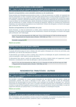 101
PENSÃO ALIMENTÍCIA RECEBIDA ACUMULADAMENTE
207 — Qual é a forma de tributação no caso de pensão alimentícia recebida acumuladamente em
cumprimento de decisão judicial, acordo homologado judicialmente ou por escritura pública?
Quando correspondentes a anos-calendário anteriores ao do recebimento:
Essas pensões são tributadas exclusivamente na fonte, no mês do recebimento ou crédito, em separado dos
demais rendimentos no mês. O imposto será retido pela pessoa física ou jurídica obrigada ao pagamento ou
pela instituição financeira depositária do crédito, sendo calculado sobre o montante dos rendimentos pagos
ou creditados, mediante a utilização de tabela progressiva resultante da multiplicação da quantidade de meses
a que se referem os rendimentos pelos valores constantes da tabela progressiva mensal correspondente ao
mês do recebimento ou crédito. Poderão ser excluídas as despesas, relativas ao montante dos rendimentos
tributáveis, com ação judicial necessárias ao seu recebimento, inclusive de advogados, se tiverem sido pagas
pelo contribuinte, sem indenização.
Quando correspondentes ao ano-calendário em curso:
Serão tributadas, no mês do recebimento ou crédito, sobre o total dos rendimentos, diminuídos do valor das
despesas com ação judicial necessárias ao seu recebimento, inclusive de advogados, se tiverem sido pagas
pelo contribuinte, sem indenização.
(Lei nº 7.713, de 22 de dezembro de 1988, arts. 12-A e 12-B; Decreto nº 3.000, de 26 de março de
1999 – Regulamento do Imposto sobre a Renda – RIR/1999, art. 718)
Consulte a pergunta 215
Retorno ao sumário
PENSÃO PAGA POR MEIO DE BENS E DIREITOS
208 — Qual é o tratamento tributário de pensão alimentícia paga por meio de bens e direitos?
A pensão alimentícia paga em bens e direitos não está sujeita à tributação sob a forma de carnê-leão, pelo
beneficiário, por não ter sido efetuada em dinheiro.
O alimentando que recebeu os bens e direitos deve incluí-los na declaração de ajuste considerando como
custo de aquisição o valor relativo à pensão alimentícia.
O alimentante deve apurar o ganho de capital relativo aos bens e direitos dados em pagamento, quando
tributáveis, considerando como valor de alienação o valor da pensão alimentícia.
(Lei nº 7.713, de 22 de dezembro de 1988, art. 3º, § 1º; Decreto nº 3.000, de 26 de março de 1999
– Regulamento do Imposto sobre a Renda – RIR/1999, art. 54)
Retorno ao sumário
RENDIMENTOS TRIBUTÁVEIS - OUTROS
SERVIDÃO DE PASSAGEM — INDENIZAÇÃO
209 — Qual é o tratamento tributário da indenização recebida em decorrência de constituição de
servidão de passagem?
Na servidão o proprietário do imóvel suporta limitações em seu domínio, mas não perde o direito de
propriedade, portanto, não ocorre a alienação do bem. Assim, o valor recebido a título de indenização
decorrente de desvalorização de área de terras, para instituição de servidão de passagem (ex.: linha de
transmissão de energia elétrica), bem como a correção monetária incidente sobre a indenização, é tributável
na fonte, no caso de fonte pagadora pessoa jurídica, ou como recolhimento mensal (carnê-leão), no caso de
pagamento efetuado por pessoa física, e, em ambas as situações, na declaração de ajuste.
Retorno ao sumário
LAUDÊMIO
210 — O valor do laudêmio recebido por pessoa física é tributável?
Sim. É tributável o valor do laudêmio e do foro anual como carnê-leão, se recebidos de pessoa física, ou na
fonte, se recebidos de pessoa jurídica, conforme o caso, e na declaração de ajuste.
 