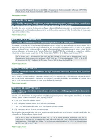 102
(Decreto nº 3.000, de 26 de março de 1999 – Regulamento do Imposto sobre a Renda - RIR/1999,
art. 55, inciso XVII; Parecer Normativo CST nº 9, de 1983)
Retorno ao sumário
INDENIZAÇÃO POR MORTE
211 — Qual é o tratamento tributário dos juros produzidos por quantia correspondente à indenização
por morte, cujos valores ficam bloqueados até a maioridade do beneficiário?
O crédito dos juros em conta de depósito configura a disponibilidade jurídica, para os efeitos do imposto sobre
a renda, devendo ser tributados exclusivamente na fonte, exceto quando se tratar de caderneta de poupança,
cujos juros estão isentos.
Retorno ao sumário
INDENIZAÇÃO POR DANOS MORAIS
212 — Qual é o tratamento tributário da indenização recebida por danos morais?
Apesar de a indenização - de verba percebida a título de dano moral por pessoa física - paga por pessoa física
ou jurídica, em virtude de acordo ou decisão judicial, ser rendimento tributável sujeito à incidência do imposto
sobre a renda na fonte e na declaração de ajuste, a fonte pagadora está desobrigada de reter o tributo devido
pelo contribuinte e a Secretaria da Receita Federal do Brasil (RFB) não constituirá os respectivos créditos
tributários, tendo em vista a vigência do Ato Declaratório PGFN nº 9, de 20 de dezembro de 2011.
(Lei nº 8.541, de 23 de dezembro de 1992, art. 46; Decreto nº 3.000, de 26 de março de 1999 –
Regulamento do Imposto sobre a Renda – RIR/1999, art. 718; Ato Declaratório PGFN nº 9, de 20
de dezembro de 2011, Solução de Consulta Cosit nº 98, de 3 de abril de 2014)
Retorno ao sumário
ENCARGO DE DOAÇÃO MODAL
213 — Os valores recebidos em razão do encargo estipulado em doação modal de bens ou direitos
são tributáveis?
Sim. A doação modal ou onerosa é aquela que traz consigo um encargo para o donatário. Os valores recebidos
em função desse encargo estão sujeitos ao recolhimento mensal (carnê-leão), se recebidos de pessoa física
ou, na fonte, se pagos por pessoa jurídica, e na declaração de ajuste.
Retorno ao sumário
RENDIMENTOS DE EMPRÉSTIMOS
214 — Incide o imposto sobre a renda sobre os rendimentos recebidos por pessoa física decorrentes
de empréstimos?
Sim. Os juros decorrentes de empréstimos concedidos a pessoa jurídica estão sujeitos à incidência do imposto
sobre a renda, exclusivamente na fonte, às alíquotas de:
a) 22,5%, com prazo de até seis meses;
b) 20%, com prazo de seis meses e um dia até doze meses;
c) 17,5%, com prazo de doze meses e um dia até vinte e quatro meses;
d) 15%, com prazo acima de vinte e quatro meses.
Se recebidos de pessoa física, os juros recebidos estão sujeitos ao recolhimento mensal (carnê-leão) e à
tributação na Declaração de Ajuste Anual.
(Lei nº 9.532, de 10 de dezembro de 1997, art. 35; Lei nº 9.779, de 19 de janeiro de 1999, art. 5º;
Lei nº 11.033, de 2004, art. 1º; Decreto nº 3.000, de 26 de março de 1999 – Regulamento do Imposto
sobre a Renda – RIR/1999, arts. 729 e 730, III; Instrução Normativa RFB nº 1.500, de 29 de outubro
de 2014, art. 19, inciso XVIII)
Retorno ao sumário
 
