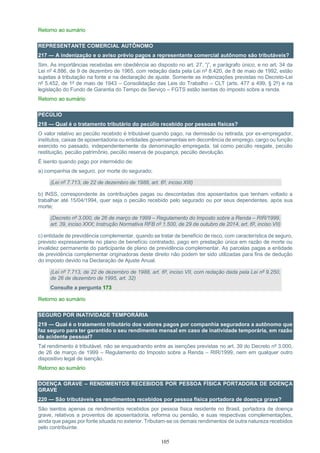 105
Retorno ao sumário
REPRESENTANTE COMERCIAL AUTÔNOMO
217 — A indenização e o aviso prévio pagos a representante comercial autônomo são tributáveis?
Sim. As importâncias recebidas em obediência ao disposto no art. 27, “j”, e parágrafo único, e no art. 34 da
Lei nº 4.886, de 9 de dezembro de 1965, com redação dada pela Lei nº 8.420, de 8 de maio de 1992, estão
sujeitas à tributação na fonte e na declaração de ajuste. Somente as indenizações previstas no Decreto-Lei
nº 5.452, de 1º de maio de 1943 – Consolidação das Leis do Trabalho – CLT (arts. 477 a 499, § 2º) e na
legislação do Fundo de Garantia do Tempo de Serviço – FGTS estão isentas do imposto sobre a renda.
Retorno ao sumário
PECÚLIO
218 — Qual é o tratamento tributário do pecúlio recebido por pessoas físicas?
O valor relativo ao pecúlio recebido é tributável quando pago, na demissão ou retirada, por ex-empregador,
institutos, caixas de aposentadoria ou entidades governamentais em decorrência de emprego, cargo ou função
exercido no passado, independentemente da denominação empregada, tal como pecúlio resgate, pecúlio
restituição, pecúlio patrimônio, pecúlio reserva de poupança, pecúlio devolução.
É isento quando pago por intermédio de:
a) companhia de seguro, por morte do segurado;
(Lei nº 7.713, de 22 de dezembro de 1988, art. 6º, inciso XIII)
b) INSS, correspondente às contribuições pagas ou descontadas dos aposentados que tenham voltado a
trabalhar até 15/04/1994, quer seja o pecúlio recebido pelo segurado ou por seus dependentes, após sua
morte;
(Decreto nº 3.000, de 26 de março de 1999 – Regulamento do Imposto sobre a Renda – RIR/1999,
art. 39, inciso XXX; Instrução Normativa RFB nº 1.500, de 29 de outubro de 2014, art. 6º, inciso VII)
c) entidade de previdência complementar, quando se tratar de benefício de risco, com característica de seguro,
previsto expressamente no plano de benefício contratado, pago em prestação única em razão de morte ou
invalidez permanente do participante de plano de previdência complementar. As parcelas pagas a entidade
de previdência complementar originadoras deste direito não podem ter sido utilizadas para fins de dedução
do imposto devido na Declaração de Ajuste Anual.
(Lei nº 7.713, de 22 de dezembro de 1988, art. 6º, inciso VII, com redação dada pela Lei nº 9.250,
de 26 de dezembro de 1995, art. 32)
Consulte a pergunta 173
Retorno ao sumário
SEGURO POR INATIVIDADE TEMPORÁRIA
219 — Qual é o tratamento tributário dos valores pagos por companhia seguradora a autônomo que
faz seguro para ter garantido o seu rendimento mensal em caso de inatividade temporária, em razão
de acidente pessoal?
Tal rendimento é tributável, não se enquadrando entre as isenções previstas no art. 39 do Decreto nº 3.000,
de 26 de março de 1999 – Regulamento do Imposto sobre a Renda – RIR/1999, nem em qualquer outro
dispositivo legal de isenção.
Retorno ao sumário
DOENÇA GRAVE – RENDIMENTOS RECEBIDOS POR PESSOA FÍSICA PORTADORA DE DOENÇA
GRAVE
220 — São tributáveis os rendimentos recebidos por pessoa física portadora de doença grave?
São isentos apenas os rendimentos recebidos por pessoa física residente no Brasil, portadora de doença
grave, relativos a proventos de aposentadoria, reforma ou pensão, e suas respectivas complementações,
ainda que pagas por fonte situada no exterior. Tributam-se os demais rendimentos de outra natureza recebidos
pelo contribuinte.
 