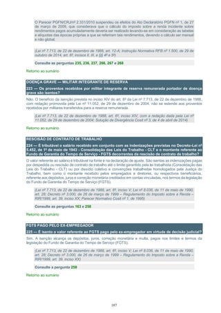 107
O Parecer PGFN/CRJ/nº 2.331/2010 suspendeu os efeitos do Ato Declaratório PGFN nº 1, de 27
de março de 2009, que considerava que o cálculo do imposto sobre a renda incidente sobre
rendimentos pagos acumuladamente deveria ser realizado levando-se em consideração as tabelas
e alíquotas das épocas próprias a que se referiram tais rendimentos, devendo o cálculo ser mensal
e não global.
(Lei nº 7.713, de 22 de dezembro de 1988, art. 12-A; Instrução Normativa RFB nº 1.500, de 29 de
outubro de 2014, art. 6º, incisos II, III, e §§ 4º e 5º)
Consulte as perguntas 235, 236, 237, 266, 267 e 268
Retorno ao sumário
DOENÇA GRAVE — MILITAR INTEGRANTE DE RESERVA
223 — Os proventos recebidos por militar integrante de reserva remunerada portador de doença
grave são isentos?
Não. O benefício da isenção prevista no inciso XIV do art. 6º da Lei nº 7.713, de 22 de dezembro de 1988,
com redação promovida pela Lei nº 11.052, de 29 de dezembro de 2004, não se estende aos proventos
recebidos por militares transferidos para a reserva remunerada.
(Lei nº 7.713, de 22 de dezembro de 1988, art. 6º, inciso XIV, com a redação dada pela Lei nº
11.052, de 29 de dezembro de 2004; Solução de Divergência Cosit nº 3, de 4 de abril de 2014)
Retorno ao sumário
RESCISÃO DE CONTRATO DE TRABALHO
224 — É tributável o salário recebido em conjunto com as indenizações previstas no Decreto-Lei nº
5.452, de 1º de maio de 1943 - Consolidação das Leis do Trabalho - CLT e o montante referente ao
Fundo de Garantia do Tempo de Serviço - FGTS decorrentes da rescisão de contrato de trabalho?
O valor referente ao salário é tributável na fonte e na declaração de ajuste. São isentas as indenizações pagas
por despedida ou rescisão de contrato de trabalho até o limite garantido pela lei trabalhista (Consolidação das
Leis do Trabalho - CLT) ou por dissídio coletivo e convenções trabalhistas homologados pela Justiça do
Trabalho, bem como o montante recebido pelos empregados e diretores, ou respectivos beneficiários,
referente aos depósitos, juros e correção monetária creditados em contas vinculadas, nos termos da legislação
do Fundo de Garantia do Tempo de Serviço (FGTS).
(Lei nº 7.713, de 22 de dezembro de 1988, art. 6º, inciso V; Lei nº 8.036, de 11 de maio de 1990,
art. 28; Decreto nº 3.000, de 26 de março de 1999 – Regulamento do Imposto sobre a Renda –
RIR/1999, art. 39, inciso XX; Parecer Normativo Cosit nº 1, de 1995)
Consulte as perguntas 163 e 258
Retorno ao sumário
FGTS PAGO PELO EX-EMPREGADOR
225 — É isento o valor referente ao FGTS pago pelo ex-empregador em virtude de decisão judicial?
Sim. A isenção alcança os depósitos, juros, correção monetária e multa, pagos nos limites e termos da
legislação do Fundo de Garantia do Tempo de Serviço (FGTS).
(Lei nº 7.713, de 22 de dezembro de 1988, art. 6º, inciso V; Lei nº 8.036, de 11 de maio de 1990,
art. 28; Decreto nº 3.000, de 26 de março de 1999 – Regulamento do Imposto sobre a Renda –
RIR/1999, art. 39, inciso XX)
Consulte a pergunta 258
Retorno ao sumário
 