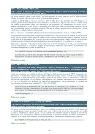 108
PDV — TRATAMENTO TRIBUTÁRIO
226 — Qual é o tratamento tributário das indenizações pagas a título de incentivo à adesão a
Programa de Desligamento Voluntário (PDV)?
As verbas especiais pagas a título de PDV por pessoa jurídica de direito público a servidor público civil são
isentas do imposto sobre a renda na fonte e na declaração de ajuste.
A partir de 31/12/1998, a Instrução Normativa SRF nº 165, de 31 de dezembro de 1998 dispensou a
constituição de créditos da Fazenda Nacional relativos à incidência do imposto sobre a renda na fonte sobre
as verbas indenizatórias pagas em decorrência de programas de desligamento voluntário (PDV),
independentemente de a fonte pagadora ser pessoa jurídica de direito público. Assim sendo, os valores pagos
por pessoa jurídica a seus empregados a título de PDV não se sujeitam à incidência do imposto sobre a renda
na fonte nem na Declaração de Ajuste Anual.
Não se incluem no conceito de verbas especiais indenizatórias recebidas a título de adesão ao PDV:
a) as verbas rescisórias previstas na legislação trabalhista em casos de rescisão de contrato de trabalho, tais
como: décimo terceiro salário, saldo de salário, salário vencido, férias proporcionais ou vencidas, abono e
gratificação de férias, gratificações e demais remunerações provenientes de trabalho prestado, remuneração
indireta, aviso prévio trabalhado, participação dos empregados nos lucros ou resultados da empresa; e
b) os valores recebidos em função de direitos adquiridos, anteriormente à adesão ao PDV, em decorrência do
vínculo empregatício, a exemplo do resgate de contribuições efetuadas à previdência complementar em
virtude de desligamento do plano de previdência.
Com relação à tributação de férias indenizadas, consulte a pergunta 163.
(Lei nº 9.468, de 10 de julho de 1997, art. 14; Decreto nº 3.000, de 26 de março de 1999 –
Regulamento do Imposto sobre a Renda – RIR/1999, art. 39, inciso XIX, § 9º)
Retorno ao sumário
PDV — RESGATE DE PREVIDÊNCIA
227 — Contribuinte que adere a Programa de Demissão Voluntária (PDV) e, na mesma ocasião,
resgata valores pagos a entidade de previdência complementar da empresa da qual fazia parte, pode
considerar os valores do resgate da previdência também isentos?
Ainda que recebidos por ocasião de adesão a Programa de Demissão Voluntária (PDV), os resgates de
previdência complementar, sujeitam-se à incidência do imposto sobre a renda na fonte e na Declaração de
Ajuste Anual, quando não optante pela tributação exclusiva. No entanto, exclui-se da incidência o valor do
resgate das contribuições, cujo ônus tenha sido da pessoa física, recebido por ocasião de seu desligamento
do plano de benefícios da entidade de previdência complementar, que corresponder às parcelas de
contribuições efetuadas no período de 01/01/1989 a 31/12/1995.
(Lei nº 9.250, de 26 de dezembro de 1995, arts. 4º, inciso V, e 8º, inciso II, "e"; Decreto nº 3.000, de
26 de março de 1999 – Regulamento do Imposto sobre a Renda – RIR/1999, arts. 39, inciso XXXVIII
e 74, inciso II; Ato Declaratório Normativo Cosit nº 9, de 1º de abril de 1999)
Consulte a pergunta 172
Retorno ao sumário
RENDIMENTOS DE SÓCIO OU TITULAR DE EMPRESA
228 — Qual é o tratamento tributário dos rendimentos de sócios ou titular de empresa tributada com
base no lucro real, presumido ou arbitrado?
Os lucros ou dividendos calculados com base nos resultados apurados a partir de 01/01/1996, pagos ou
creditados pelas pessoas jurídicas tributadas com base no lucro real, presumido ou arbitrado, não estão
sujeitos à incidência do imposto sobre a renda na fonte nem integram a base de cálculo do imposto do
beneficiário. São tributáveis os valores que ultrapassarem o resultado contábil e aos lucros acumulados e
reservas de lucros de anos anteriores, observada a legislação vigente à época da formação dos lucros.
(Lei nº 9.249, de 26 de dezembro de 1995, art. 10)
Retorno ao sumário
 