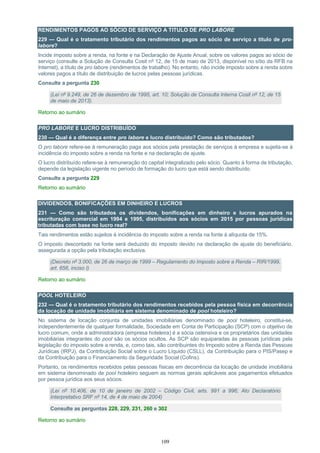 109
RENDIMENTOS PAGOS AO SÓCIO DE SERVIÇO A TITULO DE PRO LABORE
229 — Qual é o tratamento tributário dos rendimentos pagos ao sócio de serviço a titulo de pro-
labore?
Incide imposto sobre a renda, na fonte e na Declaração de Ajuste Anual, sobre os valores pagos ao sócio de
serviço (consulte a Solução de Consulta Cosit nº 12, de 15 de maio de 2013, disponível no sítio da RFB na
Internet), a título de pro labore (rendimentos de trabalho). No entanto, não incide imposto sobre a renda sobre
valores pagos a título de distribuição de lucros pelas pessoas jurídicas.
Consulte a pergunta 230
(Lei nº 9.249, de 26 de dezembro de 1995, art. 10; Solução de Consulta Interna Cosit nº 12, de 15
de maio de 2013).
Retorno ao sumário
PRO LABORE E LUCRO DISTRIBUÍDO
230 — Qual é a diferença entre pro labore e lucro distribuído? Como são tributados?
O pro labore refere-se à remuneração paga aos sócios pela prestação de serviços à empresa e sujeita-se à
incidência do imposto sobre a renda na fonte e na declaração de ajuste.
O lucro distribuído refere-se à remuneração do capital integralizado pelo sócio. Quanto à forma de tributação,
depende da legislação vigente no período de formação do lucro que está sendo distribuído.
Consulte a pergunta 229
Retorno ao sumário
DIVIDENDOS, BONIFICAÇÕES EM DINHEIRO E LUCROS
231 — Como são tributados os dividendos, bonificações em dinheiro e lucros apurados na
escrituração comercial em 1994 e 1995, distribuídos aos sócios em 2015 por pessoas jurídicas
tributadas com base no lucro real?
Tais rendimentos estão sujeitos à incidência do imposto sobre a renda na fonte à alíquota de 15%.
O imposto descontado na fonte será deduzido do imposto devido na declaração de ajuste do beneficiário,
assegurada a opção pela tributação exclusiva.
(Decreto nº 3.000, de 26 de março de 1999 – Regulamento do Imposto sobre a Renda – RIR/1999,
art. 656, inciso I)
Retorno ao sumário
POOL HOTELEIRO
232 — Qual é o tratamento tributário dos rendimentos recebidos pela pessoa física em decorrência
da locação de unidade imobiliária em sistema denominado de pool hoteleiro?
No sistema de locação conjunta de unidades imobiliárias denominado de pool hoteleiro, constitui-se,
independentemente de qualquer formalidade, Sociedade em Conta de Participação (SCP) com o objetivo de
lucro comum, onde a administradora (empresa hoteleira) é a sócia ostensiva e os proprietários das unidades
imobiliárias integrantes do pool são os sócios ocultos. As SCP são equiparadas às pessoas jurídicas pela
legislação do imposto sobre a renda, e, como tais, são contribuintes do Imposto sobre a Renda das Pessoas
Jurídicas (IRPJ), da Contribuição Social sobre o Lucro Líquido (CSLL), da Contribuição para o PIS/Pasep e
da Contribuição para o Financiamento da Seguridade Social (Cofins).
Portanto, os rendimentos recebidos pelas pessoas físicas em decorrência da locação de unidade imobiliária
em sistema denominado de pool hoteleiro seguem as normas gerais aplicáveis aos pagamentos efetuados
por pessoa jurídica aos seus sócios.
(Lei nº 10.406, de 10 de janeiro de 2002 – Código Civil, arts. 991 a 996; Ato Declaratório
Interpretativo SRF nº 14, de 4 de maio de 2004)
Consulte as perguntas 228, 229, 231, 260 e 302
Retorno ao sumário
 