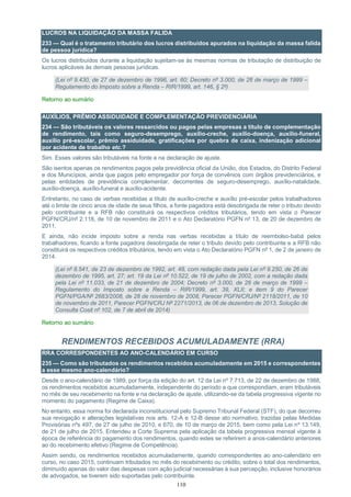 110
LUCROS NA LIQUIDAÇÃO DA MASSA FALIDA
233 — Qual é o tratamento tributário dos lucros distribuídos apurados na liquidação da massa falida
de pessoa jurídica?
Os lucros distribuídos durante a liquidação sujeitam-se às mesmas normas de tributação de distribuição de
lucros aplicáveis às demais pessoas jurídicas.
(Lei nº 9.430, de 27 de dezembro de 1996, art. 60; Decreto nº 3.000, de 26 de março de 1999 –
Regulamento do Imposto sobre a Renda – RIR/1999, art. 146, § 2º)
Retorno ao sumário
AUXÍLIOS, PRÊMIO ASSIDUIDADE E COMPLEMENTAÇÃO PREVIDENCIÁRIA
234 — São tributáveis os valores ressarcidos ou pagos pelas empresas a título de complementação
de rendimento, tais como seguro-desemprego, auxílio-creche, auxílio-doença, auxílio-funeral,
auxílio pré-escolar, prêmio assiduidade, gratificações por quebra de caixa, indenização adicional
por acidente de trabalho etc.?
Sim. Esses valores são tributáveis na fonte e na declaração de ajuste.
São isentos apenas os rendimentos pagos pela previdência oficial da União, dos Estados, do Distrito Federal
e dos Municípios, ainda que pagos pelo empregador por força de convênios com órgãos previdenciários, e
pelas entidades de previdência complementar, decorrentes de seguro-desemprego, auxílio-natalidade,
auxílio-doença, auxílio-funeral e auxílio-acidente.
Entretanto, no caso de verbas recebidas a título de auxílio-creche e auxílio pré-escolar pelos trabalhadores
até o limite de cinco anos de idade de seus filhos, a fonte pagadora está desobrigada de reter o tributo devido
pelo contribuinte e a RFB não constituirá os respectivos créditos tributários, tendo em vista o Parecer
PGFN/CRJ/nº 2.118, de 10 de novembro de 2011 e o Ato Declaratório PGFN nº 13, de 20 de dezembro de
2011.
E ainda, não incide imposto sobre a renda nas verbas recebidas a título de reembolso-babá pelos
trabalhadores, ficando a fonte pagadora desobrigada de reter o tributo devido pelo contribuinte e a RFB não
constituirá os respectivos créditos tributários, tendo em vista o Ato Declaratório PGFN nº 1, de 2 de janeiro de
2014.
(Lei nº 8.541, de 23 de dezembro de 1992, art. 48, com redação dada pela Lei nº 9.250, de 26 de
dezembro de 1995, art. 27; art. 19 da Lei nº 10.522, de 19 de julho de 2002, com a redação dada
pela Lei nº 11.033, de 21 de dezembro de 2004; Decreto nº 3.000, de 26 de março de 1999 –
Regulamento do Imposto sobre a Renda – RIR/1999, art. 39, XLII; e item 9 do Parecer
PGFN/PGA/Nº 2683/2008, de 28 de novembro de 2008, Parecer PGFN/CRJ/Nº 2118/2011, de 10
de novembro de 2011, Parecer PGFN/CRJ Nº 2271/2013, de 06 de dezembro de 2013, Solução de
Consulta Cosit nº 102, de 7 de abril de 2014)
Retorno ao sumário
RENDIMENTOS RECEBIDOS ACUMULADAMENTE (RRA)
RRA CORRESPONDENTES AO ANO-CALENDÁRIO EM CURSO
235 — Como são tributados os rendimentos recebidos acumuladamente em 2015 e correspondentes
a esse mesmo ano-calendário?
Desde o ano-calendário de 1989, por força da edição do art. 12 da Lei nº 7.713, de 22 de dezembro de 1988,
os rendimentos recebidos acumuladamente, independente do período a que correspondiam, eram tributáveis
no mês de seu recebimento na fonte e na declaração de ajuste, utilizando-se da tabela progressiva vigente no
momento do pagamento (Regime de Caixa).
No entanto, essa norma foi declarada inconstitucional pelo Supremo Tribunal Federal (STF), do que decorreu
sua revogação e alterações legislativas nos arts. 12-A e 12-B desse ato normativo, trazidas pelas Medidas
Provisórias nºs 497, de 27 de julho de 2010, e 670, de 10 de março de 2015, bem como pela Lei nº 13.149,
de 21 de julho de 2015. Entendeu a Corte Suprema pela aplicação da tabela progressiva mensal vigente à
época de referência do pagamento dos rendimentos, quando estes se referirem a anos-calendário anteriores
ao do recebimento efetivo (Regime de Competência).
Assim sendo, os rendimentos recebidos acumuladamente, quando correspondentes ao ano-calendário em
curso, no caso 2015, continuam tributados no mês do recebimento ou crédito, sobre o total dos rendimentos,
diminuído apenas do valor das despesas com ação judicial necessárias à sua percepção, inclusive honorários
de advogados, se tiverem sido suportadas pelo contribuinte.
 