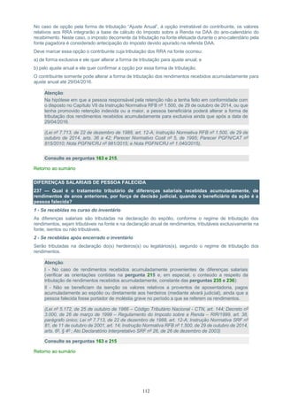 112
No caso de opção pela forma de tributação “Ajuste Anual”, à opção irretratável do contribuinte, os valores
relativos aos RRA integrarão a base de cálculo do Imposto sobre a Renda na DAA do ano-calendário do
recebimento. Neste caso, o imposto decorrente da tributação na fonte efetuada durante o ano-calendário pela
fonte pagadora é considerado antecipação do imposto devido apurado na referida DAA.
Deve marcar essa opção o contribuinte cuja tributação dos RRA na fonte ocorreu:
a) de forma exclusiva e ele quer alterar a forma de tributação para ajuste anual; e
b) pelo ajuste anual e ele quer confirmar a opção por essa forma de tributação.
O contribuinte somente pode alterar a forma de tributação dos rendimentos recebidos acumuladamente para
ajuste anual até 29/04/2016.
Atenção:
Na hipótese em que a pessoa responsável pela retenção não a tenha feito em conformidade com
o disposto no Capítulo VII da Instrução Normativa RFB nº 1.500, de 29 de outubro de 2014, ou que
tenha promovido retenção indevida ou a maior, a pessoa beneficiária poderá alterar a forma de
tributação dos rendimentos recebidos acumuladamente para exclusiva ainda que após a data de
29/04/2016.
(Lei nº 7.713, de 22 de dezembro de 1988, art. 12-A; Instrução Normativa RFB nº 1.500, de 29 de
outubro de 2014, arts. 36 a 42; Parecer Normativo Cosit nº 5, de 1995; Parecer PGFN/CAT nº
815/2010; Nota PGFN/CRJ nº 981/2015; e Nota PGFN/CRJ nº 1.040/2015).
Consulte as perguntas 163 e 215.
Retorno ao sumário
DIFERENÇAS SALARIAIS DE PESSOA FALECIDA
237 — Qual é o tratamento tributário de diferenças salariais recebidas acumuladamente, de
rendimentos de anos anteriores, por força de decisão judicial, quando o beneficiário da ação é a
pessoa falecida?
1 - Se recebidas no curso do inventário
As diferenças salariais são tributadas na declaração do espólio, conforme o regime de tributação dos
rendimentos, sejam tributáveis na fonte e na declaração anual de rendimentos, tributáveis exclusivamente na
fonte, isentos ou não tributáveis.
2 - Se recebidas após encerrado o inventário
Serão tributadas na declaração do(s) herdeiros(s) ou legatários(s), segundo o regime de tributação dos
rendimentos.
Atenção:
I - No caso de rendimentos recebidos acumuladamente provenientes de diferenças salariais
(verificar as orientações contidas na pergunta 215 e, em especial, o conteúdo a respeito da
tributação de rendimentos recebidos acumuladamente, constante das perguntas 235 e 236):
II - Não se beneficiam da isenção os valores relativos a proventos de aposentadoria, pagos
acumuladamente ao espólio ou diretamente aos herdeiros (mediante alvará judicial), ainda que a
pessoa falecida fosse portador de moléstia grave no período a que se referem os rendimentos.
(Lei nº 5.172, de 25 de outubro de 1966 – Código Tributário Nacional - CTN, art. 144; Decreto nº
3.000, de 26 de março de 1999 – Regulamento do Imposto sobre a Renda – RIR/1999, art. 38,
parágrafo único; Lei nº 7.713, de 22 de dezembro de 1988, art. 12-A; Instrução Normativa SRF nº
81, de 11 de outubro de 2001, art. 14; Instrução Normativa RFB nº 1.500, de 29 de outubro de 2014,
arts. 6º, § 4º ; Ato Declaratório Interpretativo SRF nº 26, de 26 de dezembro de 2003)
Consulte as perguntas 163 e 215
Retorno ao sumário
 