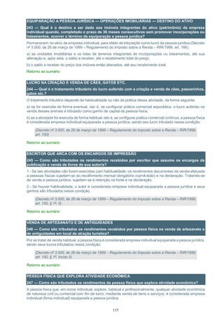 115
EQUIPARAÇÃO A PESSOA JURÍDICA — OPERAÇÕES IMOBILIÁRIAS — DESTINO DO ATIVO
243 — Qual é o destino a ser dado aos imóveis integrantes do ativo (patrimônio) da empresa
individual quando, completado o prazo de 36 meses consecutivos sem promover incorporações ou
loteamentos, ocorrer o término da equiparação a pessoa jurídica?
Permanecem no ativo da empresa individual, para efeito de tributação como lucro da pessoa jurídica (Decreto
nº 3.000, de 26 de março de 1999 – Regulamento do Imposto sobre a Renda – RIR/1999, art. 166):
a) as unidades imobiliárias e os lotes de terrenos integrantes de incorporações ou loteamentos, até sua
alienação e, após esta, o saldo a receber, até o recebimento total do preço;
b) o saldo a receber do preço dos imóveis então alienados, até seu recebimento total.
Retorno ao sumário
LUCRO NA CRIAÇÃO E VENDA DE CÃES, GATOS ETC.
244 — Qual é o tratamento tributário do lucro auferido com a criação e venda de cães, passarinhos,
gatos etc.?
O tratamento tributário depende da habitualidade ou não da prática dessa atividade, da forma seguinte:
a) se for exercida de forma eventual, isto é, se configurar prática comercial esporádica, o lucro auferido na
venda desses animais é tributado como ganho de capital da pessoa física;
b) se a atividade for exercida de forma habitual, isto é, se configurar prática comercial contínua, a pessoa física
é considerada empresa individual equiparada a pessoa jurídica, sendo seu lucro tributado nessa condição.
(Decreto nº 3.000, de 26 de março de 1999 – Regulamento do Imposto sobre a Renda – RIR/1999,
art. 150)
Retorno ao sumário
ESCRITOR QUE ARCA COM OS ENCARGOS DE IMPRESSÃO
245 — Como são tributados os rendimentos recebidos por escritor que assume os encargos da
publicação e venda de livros de sua autoria?
1 - Se tais atividades não forem exercidas com habitualidade, os rendimentos decorrentes da venda efetuada
a pessoas físicas sujeitam-se ao recolhimento mensal obrigatório (carnê-leão) e na declaração. Tratando-se
de venda a pessoa jurídica, sujeitam-se à retenção na fonte e na declaração.
2 - Se houver habitualidade, o autor é considerado empresa individual equiparada a pessoa jurídica e seus
ganhos são tributados nessa condição.
(Decreto nº 3.000, de 26 de março de 1999 – Regulamento do Imposto sobre a Renda – RIR/1999,
art. 150, § 1º, II)
Retorno ao sumário
VENDA DE ARTESANATO E DE ANTIGUIDADES
246 — Como são tributados os rendimentos recebidos por pessoa física na venda de artesanato e
de antiguidades em local de atração turística?
Por se tratar de venda habitual, a pessoa física é considerada empresa individual equiparada a pessoa jurídica,
sendo seus lucros tributados nessa condição.
(Decreto nº 3.000, de 26 de março de 1999 – Regulamento do Imposto sobre a Renda – RIR/1999,
art. 150, § 1º, inciso II)
Retorno ao sumário
PESSOA FÍSICA QUE EXPLORA ATIVIDADE ECONÔMICA
247 — Como são tributados os rendimentos da pessoa física que explora atividade econômica?
A pessoa física que, em nome individual, explore, habitual e profissionalmente, qualquer atividade econômica
de natureza civil ou comercial com fim de lucro, mediante venda de bens e serviços, é considerada empresa
individual (firma individual) equiparada a pessoa jurídica.
 