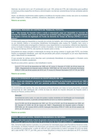 121
Ademais, de acordo com o art. 4º combinado com o art. 109, ambos do CTN, são irrelevantes para qualificar
a natureza jurídica específica do tributo a denominação e as demais características formais adotadas pela lei
comum.
Assim, os referidos rendimentos estão sujeitos à incidência do imposto sobre a renda, tais como os recebidos
pelos magistrados, militares, prefeitos, vereadores, deputados, senadores.
Retorno ao sumário
DESPEDIDA, RESCISÃO DE CONTRATO DE TRABALHO, FGTS ETC.
258 — São isentas do imposto sobre a renda a indenização paga por despedida ou rescisão do
contrato de trabalho, bem como as importâncias recebidas pelos empregados e seus dependentes
nos limites e termos da legislação do Fundo de Garantia do Tempo de Serviço (FGTS) e o aviso
prévio?
A indenização paga por despedida ou rescisão de contrato de trabalho, até o limite garantido pela lei trabalhista
ou por dissídio coletivo e convenções trabalhistas homologados pela Justiça do Trabalho, bem como o
montante recebido pelos empregados e diretores e seus dependentes ou sucessores, referente aos depósitos,
juros e correção monetária creditados em contas vinculadas, nos termos da legislação do Fundo de Garantia
do Tempo de Serviço (FGTS), são isentos do imposto sobre a renda.
Enquadram-se nesse conceito a indenização do tempo de serviço anterior à opção pelo FGTS, nos limites
fixados na legislação trabalhista, quer seja ela percebida pelo próprio empregado ou por seus dependentes
após o falecimento do assalariado.
O que exceder às verbas acima descritas será considerado liberalidade do empregador e tributado como
rendimento do trabalho assalariado.
Quanto ao aviso prévio, apenas o não trabalhado é isento.
(Lei nº 7.713, de 22 de dezembro de 1988, art. 6º, inciso V; Decreto nº 3.000, de 26 de março de
1999 – Regulamento do Imposto sobre a Renda - RIR/1999, art. 39, inciso XX; Instrução Normativa
RFB nº 1.500, de 29 de outubro de 2014, art. 7º, inciso III; Parecer Normativo CST nº 179, de 1970)
Retorno ao sumário
LUCROS E DIVIDENDOS APURADOS NA ESCRITURAÇÃO EM 1993
259 — Como são tributados os lucros e dividendos apurados na escrituração comercial em 1993 e
distribuídos aos sócios em 2015 por pessoas jurídicas tributadas com base no lucro real e
presumido?
Os rendimentos são isentos. No caso de pessoa jurídica tributada com base no lucro presumido, a isenção
corresponde ao valor distribuído até o limite da base de cálculo do imposto deduzido do Imposto sobre a
Renda da Pessoa Jurídica (IRPJ).
Atenção:
Considera-se como custo, no caso de quotas e ações recebidas em bonificação por incorporação
de reservas ou lucros, a parcela correspondente ao lucro ou reserva capitalizado.
(Lei nº 8.383, de 30 de dezembro de 1991, art. 75; Lei nº 8.541, de 23 de dezembro de 1992, art.
20; Decreto nº 3.000, de 26 de março de 1999 – Regulamento do Imposto sobre a Renda -
RIR/1999, art. 39, incisos XXVI e XXVII; Instrução Normativa RFB nº 1.500, de 29 de outubro de
2014, art. 8º, inciso I)
Retorno ao sumário
PENSÃO, APOSENTADORIA, RESERVA REMUNERADA OU REFORMA
260 — O valor total recebido a título de pensão e de proventos de aposentadoria, reserva remunerada
ou reforma, por contribuinte maior de 65 anos é isento do imposto sobre a renda?
Não. Somente estão isentos a pensão e os proventos da inatividade pagos pela Previdência Social da União,
dos Estados, do Distrito Federal e dos Municípios, por pessoa jurídica de direito público interno ou por entidade
de previdência complementar, a partir do mês em que o pensionista ou inativo completar 65 anos de idade,
até o valor de R$ 1.787,77, por mês, para os meses de janeiro a março do ano-calendário de 2015, e limitado
 