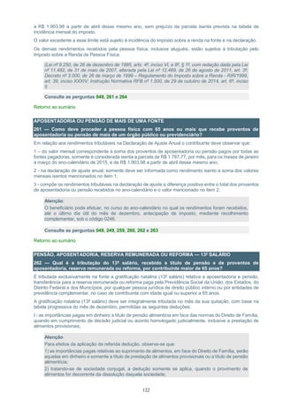 122
a R$ 1.903,98 a partir de abril desse mesmo ano, sem prejuízo da parcela isenta prevista na tabela de
incidência mensal do imposto.
O valor excedente a esse limite está sujeito à incidência do imposto sobre a renda na fonte e na declaração.
Os demais rendimentos recebidos pela pessoa física, inclusive aluguéis, estão sujeitos à tributação pelo
Imposto sobre a Renda da Pessoa Física.
(Lei nº 9.250, de 26 de dezembro de 1995, arts. 4º, inciso VI, e 8º, § 1º, com redação dada pela Lei
nº 11.482, de 31 de maio de 2007, alterada pela Lei nº 12.469, de 26 de agosto de 2011, art. 3º;
Decreto nº 3.000, de 26 de março de 1999 – Regulamento do Imposto sobre a Renda - RIR/1999,
art. 39, inciso XXXIV; Instrução Normativa RFB nº 1.500, de 29 de outubro de 2014, art. 6º, inciso
I)
Consulte as perguntas 049, 261 e 264
Retorno ao sumário
APOSENTADORIA OU PENSÃO DE MAIS DE UMA FONTE
261 — Como deve proceder a pessoa física com 65 anos ou mais que recebe proventos de
aposentadoria ou pensão de mais de um órgão público ou previdenciário?
Em relação aos rendimentos tributáveis na Declaração de Ajuste Anual o contribuinte deve observar que:
1 – do valor mensal correspondente à soma dos proventos de aposentadoria ou pensão pagos por todas as
fontes pagadoras, somente é considerada isenta a parcela de R$ 1.787,77, por mês, para os meses de janeiro
a março do ano-calendário de 2015, e de R$ 1.903,98 a partir de abril desse mesmo ano;
2 - na declaração de ajuste anual, somente deve ser informada como rendimento isento a soma dos valores
mensais isentos mencionados no item 1;
3 - compõe os rendimentos tributáveis na declaração de ajuste a diferença positiva entre o total dos proventos
de aposentadoria ou pensão recebidos no ano-calendário e o valor mencionado no item 2.
Atenção:
O beneficiário pode efetuar, no curso do ano-calendário no qual os rendimentos foram recebidos,
até o último dia útil do mês de dezembro, antecipação de imposto, mediante recolhimento
complementar, sob o código 0246.
Consulte as perguntas 049, 249, 259, 260, 262 e 263
Retorno ao sumário
PENSÃO, APOSENTADORIA, RESERVA REMUNERADA OU REFORMA — 13º SALÁRIO
262 — Qual é a tributação do 13º salário, recebido a título de pensão e de proventos de
aposentadoria, reserva remunerada ou reforma, por contribuinte maior de 65 anos?
É tributada exclusivamente na fonte a gratificação natalina (13º salário) relativa a aposentadoria e pensão,
transferência para a reserva remunerada ou reforma paga pela Previdência Social da União, dos Estados, do
Distrito Federal e dos Municípios, por qualquer pessoa jurídica de direito público interno ou por entidades de
previdência complementar, no caso de contribuinte com idade igual ou superior a 65 anos.
A gratificação natalina (13º salário) deve ser integralmente tributada no mês da sua quitação, com base na
tabela progressiva do mês de dezembro, permitidas as seguintes deduções:
I - as importâncias pagas em dinheiro a título de pensão alimentícia em face das normas do Direito de Família,
quando em cumprimento de decisão judicial ou acordo homologado judicialmente, inclusive a prestação de
alimentos provisionais;
Atenção:
Para efeitos da aplicação da referida dedução, observe-se que:
1) as importâncias pagas relativas ao suprimento de alimentos, em face do Direito de Família, serão
aquelas em dinheiro e somente a título de prestação de alimentos provisionais ou a título de pensão
alimentícia;
2) tratando-se de sociedade conjugal, a dedução somente se aplica, quando o provimento de
alimentos for decorrente da dissolução daquela sociedade;
 