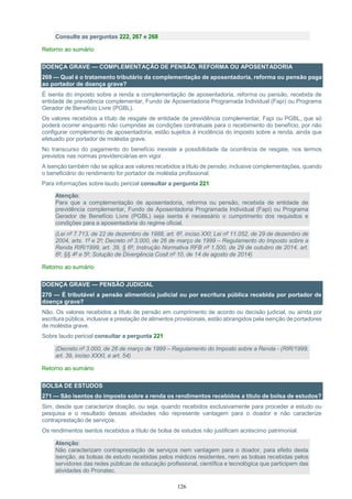126
Consulte as perguntas 222, 267 e 268
Retorno ao sumário
DOENÇA GRAVE — COMPLEMENTAÇÃO DE PENSÃO, REFORMA OU APOSENTADORIA
269 — Qual é o tratamento tributário da complementação de aposentadoria, reforma ou pensão paga
ao portador de doença grave?
É isenta do imposto sobre a renda a complementação de aposentadoria, reforma ou pensão, recebida de
entidade de previdência complementar, Fundo de Aposentadoria Programada Individual (Fapi) ou Programa
Gerador de Benefício Livre (PGBL).
Os valores recebidos a título de resgate de entidade de previdência complementar, Fapi ou PGBL, que só
poderá ocorrer enquanto não cumpridas as condições contratuais para o recebimento do benefício, por não
configurar complemento de aposentadoria, estão sujeitos à incidência do imposto sobre a renda, ainda que
efetuado por portador de moléstia grave.
No transcurso do pagamento do benefício inexiste a possibilidade da ocorrência de resgate, nos termos
previstos nas normas previdenciárias em vigor.
A isenção também não se aplica aos valores recebidos a título de pensão, inclusive complementações, quando
o beneficiário do rendimento for portador de moléstia profissional.
Para informações sobre laudo pericial consultar a pergunta 221
Atenção:
Para que a complementação de aposentadoria, reforma ou pensão, recebida de entidade de
previdência complementar, Fundo de Aposentadoria Programada Individual (Fapi) ou Programa
Gerador de Benefício Livre (PGBL) seja isenta é necessário o cumprimento dos requisitos e
condições para a aposentadoria do regime oficial.
(Lei nº 7.713, de 22 de dezembro de 1988, art. 6º, inciso XXI; Lei nº 11.052, de 29 de dezembro de
2004, arts. 1º e 2º; Decreto nº 3.000, de 26 de março de 1999 – Regulamento do Imposto sobre a
Renda RIR/1999, art. 39, § 6º; Instrução Normativa RFB nº 1.500, de 29 de outubro de 2014, art.
6º, §§ 4º e 5º; Solução de Divergência Cosit nº 10, de 14 de agosto de 2014)
Retorno ao sumário
DOENÇA GRAVE — PENSÃO JUDICIAL
270 — É tributável a pensão alimentícia judicial ou por escritura pública recebida por portador de
doença grave?
Não. Os valores recebidos a título de pensão em cumprimento de acordo ou decisão judicial, ou ainda por
escritura pública, inclusive a prestação de alimentos provisionais, estão abrangidos pela isenção de portadores
de moléstia grave.
Sobre laudo pericial consultar a pergunta 221
(Decreto nº 3.000, de 26 de março de 1999 – Regulamento do Imposto sobre a Renda - (RIR/1999,
art. 39, inciso XXXI, e art. 54)
Retorno ao sumário
BOLSA DE ESTUDOS
271 — São isentos do imposto sobre a renda os rendimentos recebidos a título de bolsa de estudos?
Sim, desde que caracterize doação, ou seja, quando recebidos exclusivamente para proceder a estudo ou
pesquisa e o resultado dessas atividades não represente vantagem para o doador e não caracterize
contraprestação de serviços.
Os rendimentos isentos recebidos a título de bolsa de estudos não justificam acréscimo patrimonial.
Atenção:
Não caracterizam contraprestação de serviços nem vantagem para o doador, para efeito desta
isenção, as bolsas de estudo recebidas pelos médicos residentes, nem as bolsas recebidas pelos
servidores das redes públicas de educação profissional, científica e tecnológica que participem das
atividades do Pronatec.
 