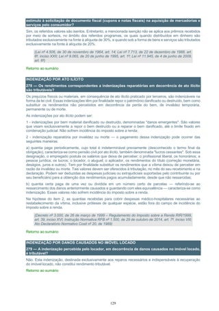 129
estímulo à solicitação de documento fiscal (cupons e notas fiscais) na aquisição de mercadorias e
serviços pelo consumidor?
Sim, os referidos valores são isentos. Entretanto, a mencionada isenção não se aplica aos prêmios recebidos
por meio de sorteios, no âmbito dos referidos programas, os quais quando distribuídos em dinheiro são
tributados exclusivamente na fonte à alíquota de 30%, e quando sob a forma de bens e serviços são tributados
exclusivamente na fonte à alíquota de 20%.
(Lei nº 4.506, de 30 de novembro de 1964, art. 14; Lei nº 7.713, de 22 de dezembro de 1988, art.
6º, inciso XXII; Lei nº 9.065, de 20 de junho de 1995, art. 1º; Lei nº 11.945, de 4 de junho de 2009,
art. 6º)
Retorno ao sumário
INDENIZAÇÃO POR ATO ILÍCITO
278 — Os rendimentos correspondentes a indenizações reparatórias em decorrência de ato ilícito
são tributáveis?
Os prejuízos físicos ou materiais, em consequência de ato ilícito praticado por terceiros, são indenizáveis na
forma da lei civil. Essas indenizações têm por finalidade repor o patrimônio danificado ou destruído, bem como
substituir os rendimentos não percebidos em decorrência da perda do bem, de invalidez temporária,
permanente ou de morte.
As indenizações por ato ilícito podem ser:
1 - indenizações por bem material danificado ou destruído, denominadas "danos emergentes". São valores
que visam exclusivamente a repor o bem destruído ou a reparar o bem danificado, até o limite fixado em
condenação judicial. Não sofrem incidência do imposto sobre a renda;
2 - indenização reparatória por invalidez ou morte — o pagamento dessa indenização pode ocorrer das
seguintes maneiras:
a) quantia paga periodicamente, cujo total é indeterminável previamente (desconhecido o termo final da
obrigação), caracteriza-se como pensão civil por ato ilícito, também denominada "lucros cessantes". Sob essa
designação, o empregado postula os salários que deixa de perceber; o profissional liberal, os honorários; a
pessoa jurídica, os lucros; o locador, o aluguel; o aplicador, os rendimentos do título (correção monetária,
deságios, juros e outros). Tem por finalidade substituir os rendimentos que a vítima deixou de perceber em
razão da invalidez ou morte. Tais valores devem ser oferecidos à tributação, no mês do seu recebimento e na
declaração. Podem ser deduzidas as despesas judiciais ou extrajudiciais suportadas pelo contribuinte ou por
seu beneficiário para a obtenção dos rendimentos pagos acumuladamente, desde que não ressarcidas;
b) quantia certa paga de uma vez ou dividida em um número certo de parcelas — referindo-se ao
ressarcimento dos danos anteriormente causados e guardando com eles equivalência — caracteriza-se como
indenização. Esses valores não sofrem incidência do imposto sobre a renda.
Na hipótese do item 2, as quantias recebidas para cobrir despesas médico-hospitalares necessárias ao
restabelecimento da vítima, inclusive próteses de qualquer espécie, estão fora do campo de incidência do
imposto sobre a renda.
(Decreto nº 3.000, de 26 de março de 1999 – Regulamento do Imposto sobre a Renda RIR/1999,
art. 39, inciso XVI; Instrução Normativa RFB nº 1.500, de 29 de outubro de 2014, art. 7º, inciso VIII;
Ato Declaratório Normativo Cosit nº 20, de 1989)
Retorno ao sumário
INDENIZAÇÃO POR DANOS CAUSADOS NO IMÓVEL LOCADO
279 — A indenização percebida pelo locador, em decorrência de danos causados no imóvel locado,
é tributável?
Não. Esta indenização, destinada exclusivamente aos reparos necessários e indispensáveis à recuperação
do imóvel locado, não constitui rendimento tributável.
Retorno ao sumário
 